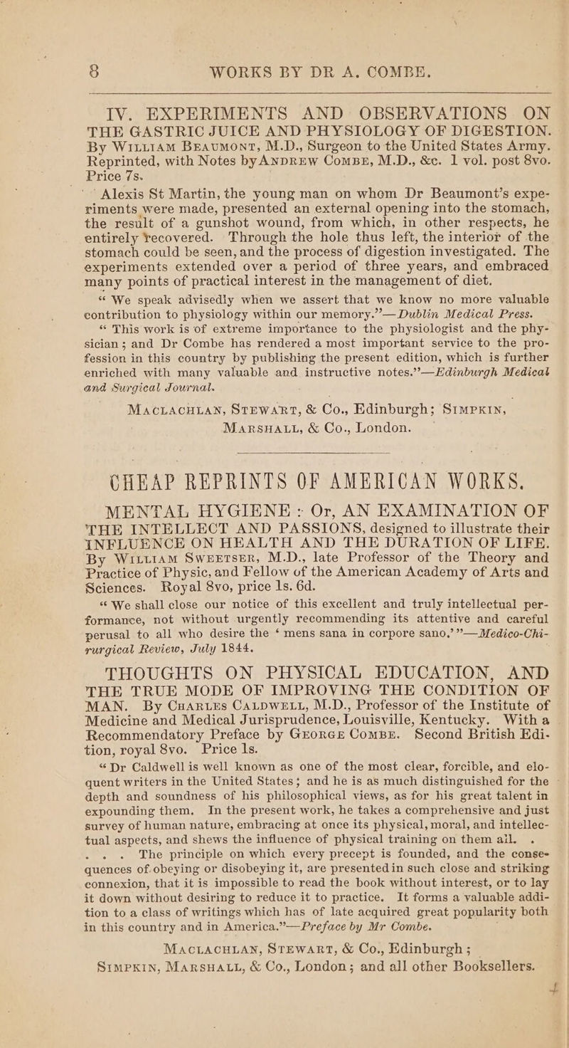 IV. EXPERIMENTS AND OBSERVATIONS ON THE GASTRIC JUICE AND PHYSIOLOGY OF DIGESTION. By Witi1AmM Beaumont, M.D., Surgeon to the United States Army. Reprinted, with Notes byANDREW ComBE, M.D., &amp;c. 1 vol. post 8vo. Price 7s. ' Alexis St Martin, the young man on whom Dr Beaumont’s expe- riments were made, presented an external opening into the stomach, the result of a gunshot wound, from which, in other respects, he entirely recovered. Through the hole thus left, the interior of the stomach could be seen, and the process of digestion investigated. The experiments extended over a period of three years, and embraced many points of practical interest in the management of diet. “We speak advisedly when we assert that we know no more valuable contribution to physiology within our memory.”— Dublin Medical Press. « This work is of extreme importance to the physiologist and the phy- sician; and Dr Combe has rendered a most important service to the pro- fession in this country by publishing the present edition, which is further enriched with many valuable and instructive notes.”’—Edinburgh Medicat and Surgical Journal. MACLACHLAN, STEWART, &amp; Co., Edinburgh; Simpxin, MARSHALL, &amp; Co., London. CHEAP REPRINTS OF AMERICAN WORKS. MENTAL HYGIENE : Or, AN EXAMINATION OF THE INTELLECT AND PASSIONS, designed to illustrate their INFLUENCE ON HEALTH AND THE DURATION OF LIFE. By Witt1am Sweerser, M.D., late Professor of the Theory and Practice of Physic, and Fellow of the American Academy of Arts and Sciences. Royal 8vo, price Is. 6d. ‘© We shall close our notice of this excellent and truly intellectual per- formance, not without urgently recommending its attentive and careful perusal to all who desire the ‘ mens sana in corpore sano,’ ”— Medico-Chi- rurgical Review, July 1844. THOUGHTS ON PHYSICAL EDUCATION, AND THE TRUE MODE OF IMPROVING THE CONDITION OF MAN. By Cuarues CALDWELL, M.D., Professor of the Institute of Medicine and Medical Jurisprudence, Louisville, Kentucky. Witha Recommendatory Preface by GEoRGE ComBE. Second British Edi- tion, royal 8vo. Price ls. “Dr Caldwell is well known as one of the most clear, forcible, and elo- quent writers in the United States; and he is as much distinguished for the - depth and soundness of his philosophical views, as for his great talent in expounding them. In the present work, he takes a comprehensive and just survey of human nature, embracing at once its physical, moral, and intellec- tual aspects, and shews the influence of physical training on them ail. The principle on which every precept is founded, and the conse- quences of.obeying or disobeying it, are presented in such close and striking connexion, that it is impossible to read the book without interest, or to lay it down without desiring to reduce it to practice. It forms a valuable addi- tion to a class of writings which has of late acquired great popularity both in this country and in America.”—Preface by Mr Combe. MACLACHLAN, STEWART, &amp; Co., Edinburgh ; | SIMPKIN, MARSHALL, &amp; Co., London; and all other Booksellers. t