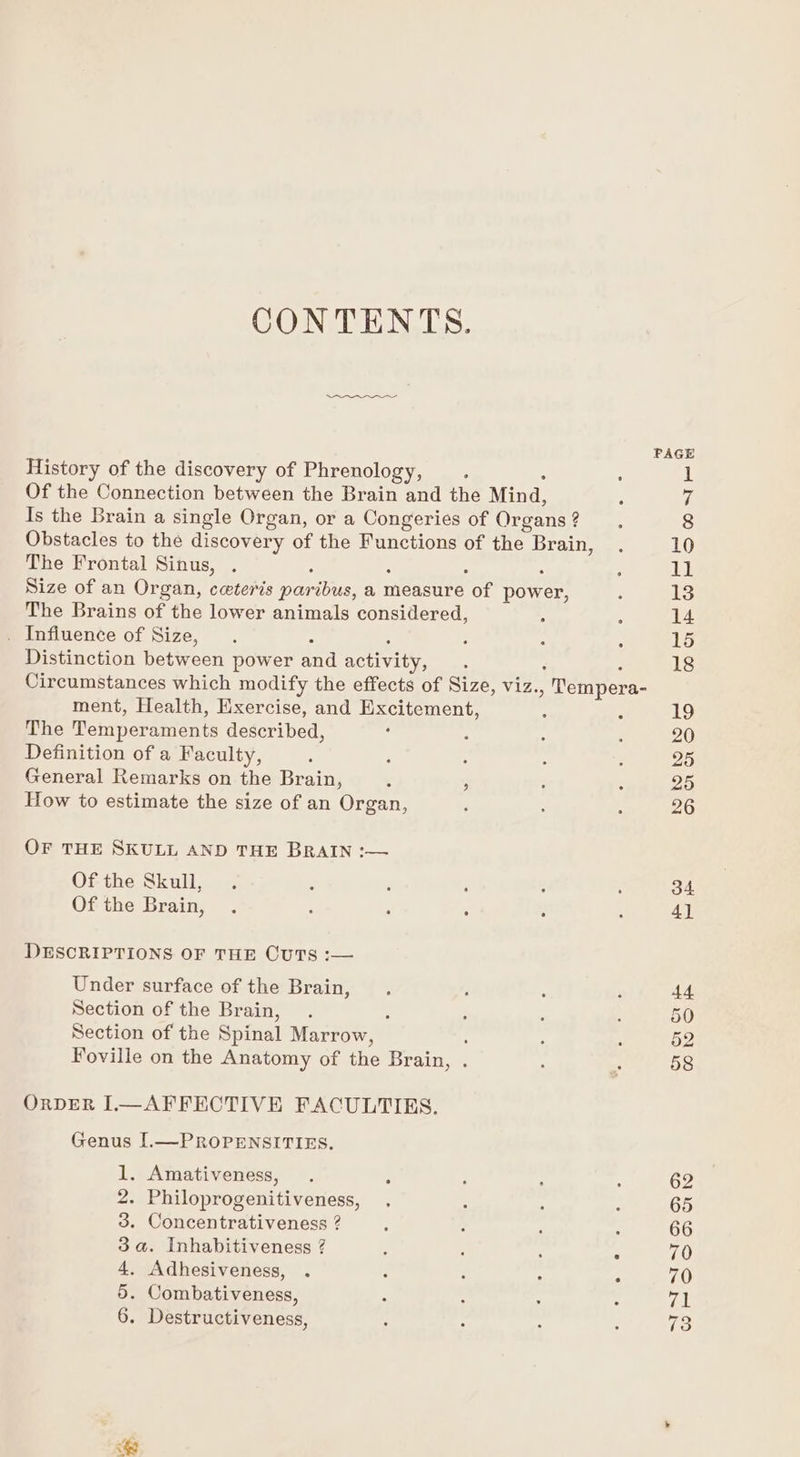 CONTENTS. History of the discovery of Phrenology, . : Of the Connection between the Brain and the Mind, Is the Brain a single Organ, or a Congeries of Organs ? Obstacles to the discovery of the Functions of the Brain, The Frontal Sinus, . : : : : Size of an Organ, ceteris paribus, a measure of power, The Brains of the lower animals considered, . Influence of Size, : : Distinction between power and activity, ‘ . Circumstances which modify the effects of Size, viz., Tempera- ment, Health, Exercise, and Excitement, The Temperaments described, Definition of a Faculty, General Remarks on the Brain, How to estimate the size of an Organ, OF THE SKULL AND THE BRAIN :-— Of the Skull, Of the Brain, DESCRIPTIONS OF THE CuTsS :— Under surface of the Brain, Section of the Brain, : Section of the Spinal Marrow, Foville on the Anatomy of the Brain, . ORDER I—AFFECTIVE FACULTIES. Genus I.—PROPENSITIES. 1. Amativeness, . - 2. Philoprogenitiveness, 3. Concentrativeness ? 3a. Inhabitiveness ? 4. Adhesiveness, . 5. Combativeness, 6. Destructiveness,