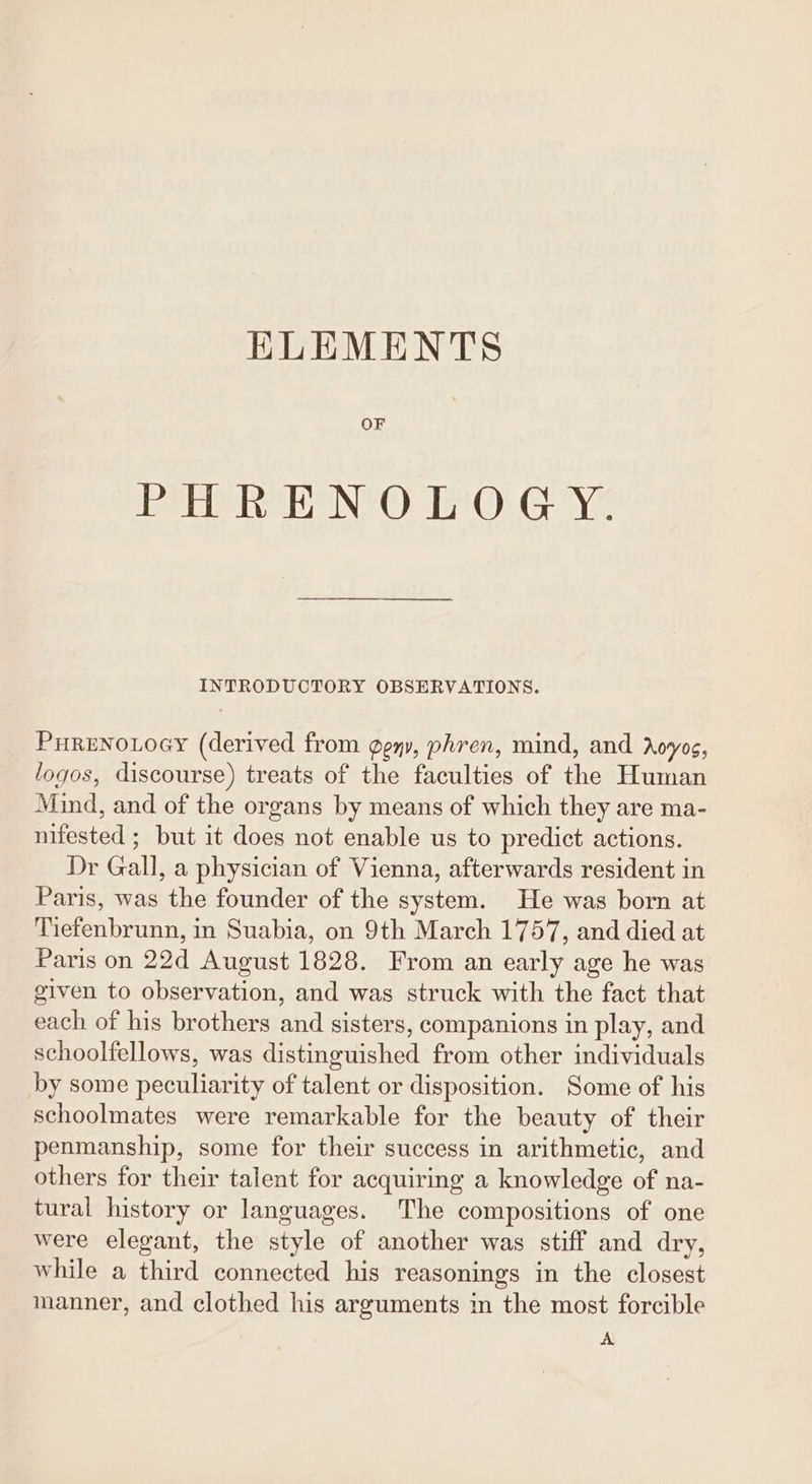 ELEMENTS OF Eee eNe Oe OG. Ye INTRODUCTORY OBSERVATIONS. Pureno.oey (derived from geny, phren, mind, and doyos, logos, discourse) treats of the faculties of the Human Mind, and of the organs by means of which they are ma- nifested ; but it does not enable us to predict actions. Dr Gall, a physician of Vienna, afterwards resident in Paris, was the founder of the system. He was born at Tiefenbrunn, in Suabia, on 9th March 1757, and died at Paris on 22d August 1828. From an early age he was given to observation, and was struck with the fact that each of his brothers and sisters, companions in play, and schoolfellows, was distinguished from other individuals by some peculiarity of talent or disposition. Some of his schoolmates were remarkable for the beauty of their penmanship, some for their success in arithmetic, and others for their talent for acquiring a knowledge of na- tural history or languages. The compositions of one were elegant, the style of another was stiff and dry, while a third connected his reasonings in the closest manner, and clothed his arguments in the most forcible A