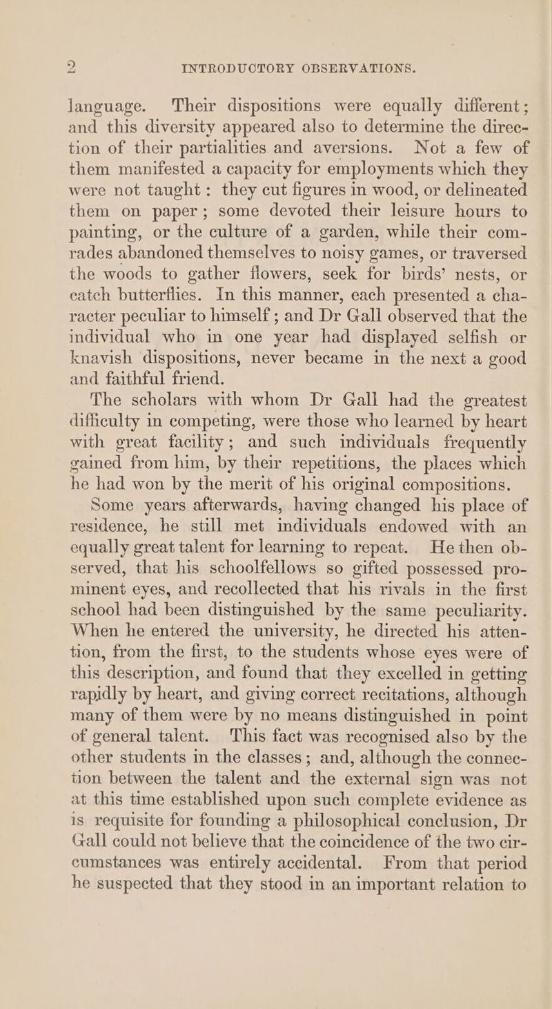 language. Their dispositions were equally different ; and this diversity appeared also to determine the direc- tion of their partialities and aversions. Not a few of them manifested a capacity for employments which they were not taught: they cut figures in wood, or delineated them on paper; some devoted their leisure hours to painting, or the culture of a garden, while their com- rades abandoned themselves to noisy games, or traversed the woods to gather flowers, seek for birds’ nests, or catch butterflies. In this manner, each presented a cha- racter peculiar to himself ; and Dr Gall observed that the individual who in one year had displayed selfish or knavish dispositions, never became in the next a good and faithful friend. The scholars with whom Dr Gall had the greatest difficulty in competing, were those who learned by heart with great facility; and such individuals frequently gained from him, by their repetitions, the places which he had won by the merit of his original compositions. Some years afterwards, having changed his place of residence, he still met individuals endowed with an equally great talent for learning to repeat. He then ob- served, that his schoolfellows so gifted possessed pro- minent eyes, and recollected that his rivals in the first school had been distinguished by the same peculiarity. When he entered the university, he directed his atten- tion, from the first, to the students whose eyes were of this description, and found that they excelled in getting rapidly by heart, and giving correct recitations, although many of them were by no means distinguished in point of general talent. This fact was recognised also by the other students in the classes; and, although the connec- tion between the talent and the external sign was not at this time established upon such complete evidence as is requisite for founding a philosophical conclusion, Dr Gall could not believe that the coincidence of the two cir- cumstances was entirely accidental. From that period he suspected that they stood in an important relation to