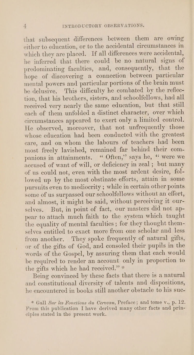 that subsequent differences between them are owing either to education, or to the accidental circumstances in which they are placed. If all differences were accidental, he inferred that there could be no natural signs of predominating faculties, and, consequently, that the hope of discovering a connection between particular mental powers and particular portions of the brain must be delusive. This difficulty he combated by the reflec- tion, that his brothers, sisters, and schoolfellows, had all received very nearly the same education, but that still each of them unfolded a distinct character, over which circumstances appeared to exert only a limited control. He observed, moreover, that not unfrequently those whose education had been conducted with the greatest care, and on whom the labours of teachers had been most freely lavished, remained far behind their com- panions in attainments. “ Often,” says he, ‘* were we accused of want of will, or deficiency in zeal ; but many of us could not, even with the most ardent desire, fol- lowed up by the most obstinate efforts, attain in some pursuits even to mediocrity ; while in certain other points some of us surpassed our schoolfellows without an effort, and almost, it might be said, without perceiving it our- selves. But, in point of fact, our masters did not ap- pear to attach much faith to the system which taught the equality of mental faculties ; for they thought them- selves entitled to exact more from one scholar and less from another. They spoke frequently of natural gifts, or of the gifts of God, and consoled their pupils in the words of the Gospel, by assuring them that each would be required to render an account only in proportion to the gifts which he had received.” * Being convinced by these facts that there is a natural and constitutional diversity of talents and dispositions, he encountered in books still another obstacle to his suc- * Gall Sur les Fonctions du Oerveau, Preface; and tome v., p. 12. From this publication I have derived many other facts and prin- ciples stated in the present work.