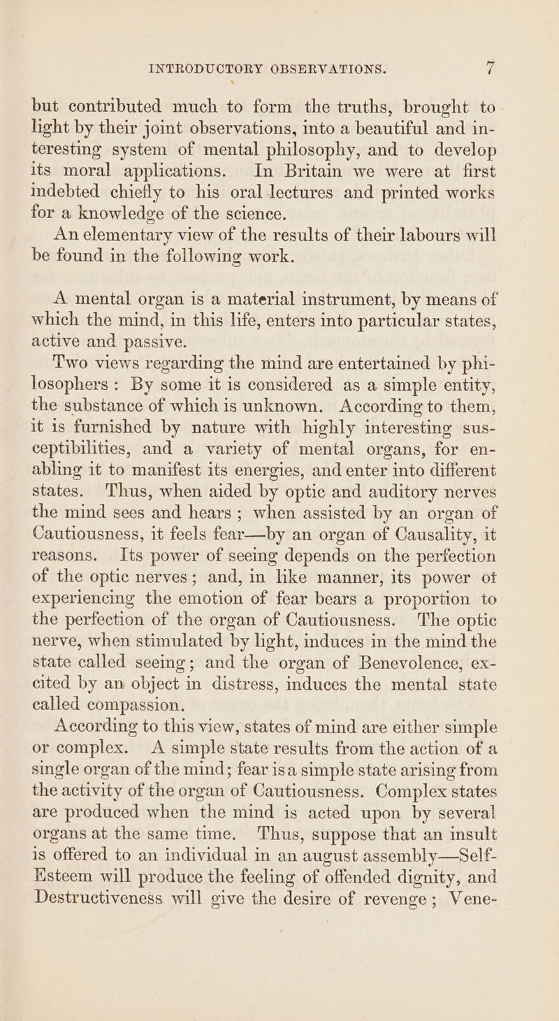 but contributed much to form the truths, brought to light by their joint observations, into a beautiful and in- teresting system of mental philosophy, and to develop its moral applications. In Britain we were at first indebted chiefly to his oral lectures and printed works for a knowledge of the science. An elementary view of the results of their labours will be found in the following work. A mental organ is a material instrument, by means of which the mind, in this life, enters into particular states, active and passive. Two views regarding the mind are entertained by phi- losophers : By some it is considered as a simple entity, the substance of which is unknown. According to them, it is furnished by nature with highly interesting sus- ceptibilities, and a variety of mental organs, for en- abling it to manifest its energies, and enter into different states. Thus, when aided by optic and auditory nerves the mind sees and hears ; when assisted by an organ of Cautiousness, it feels fear—by an organ of Causality, it reasons. Its power of seeing depends on the perfection of the optic nerves; and, in like manner, its power of experiencing the emotion of fear bears a proportion to the perfection of the organ of Cautiousness. The optic nerve, when stimulated by light, induces in the mind the state called seeing; and the organ of Benevolence, ex- cited by an object in distress, induces the mental state called compassion. According to this view, states of mind are either simple or complex. A simple state results from the action of a single organ of the mind; fear isa simple state arising from the activity of the organ of Cautiousness. Complex states are produced when the mind is acted upon by several! organs at the same time. Thus, suppose that an insult is offered to an individual in an august assembly—Self- Ksteem will produce the feeling of offended dignity, and Destructiveness will give the desire of revenge; Vene-