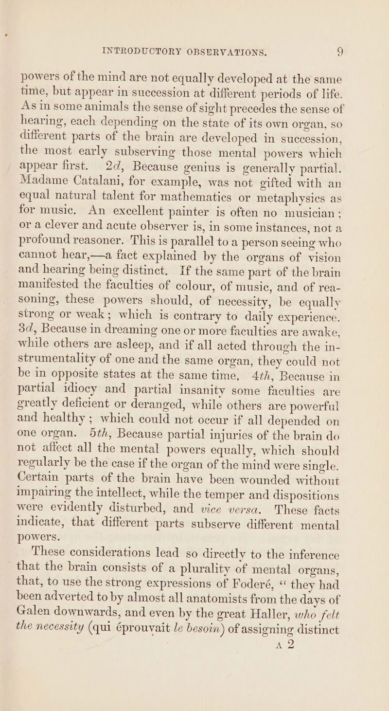 powers of the mind are not equally developed at the same time, but appear in succession at different periods of life. As in some animals the sense of sight precedes the sense of hearing, each depending on the state of its own organ, so different parts of the brain are developed in succession, the most early subserving those mental powers which appear first. 2d, Because genius is generally partial. Madame Catalani, for example, was not gifted with an equal natural talent for mathematics or metaphysics as for music. An excellent painter is often no musician : or a clever and acute observer is, in some instances, not a profound reasoner. This is parallel to a person seeing who cannot hear,—a fact explained by the organs of vision and hearing being distinct. If the same part of the brain manifested the faculties of colour, of music, and of rea- soning, these powers should, of necessity, be equally strong or weak; which is contrary to daily experience. 3d, Because in dreaming one or more faculties are awake. while others are asleep, and if all acted through the in- strumentality of one and the same organ, they could not be in opposite states at the same time. 4th, Because in partial idiocy and partial insanity some faculties are greatly deficient or deranged, while others are powerful and healthy ; which could not occur if all depended on one organ. dth, Because partial injuries of the brain do not affect all the mental powers equally, which should regularly be the case if the organ of the mind were single. Certain parts of the brain have been wounded without impairing the intellect, while the temper and dispositions were evidently disturbed, and vice versa. These facts indicate, that different parts subserve different mental powers. These considerations lead so directly to the inference that the brain consists of a plurality of mental organs, that, to use the strong expressions of Foderé, “ they had been adverted to by almost all anatomists from the days of Galen downwards, and even by the great Haller, who felt the necessity (qui éprouvait le besoin) of assigning distinct A2