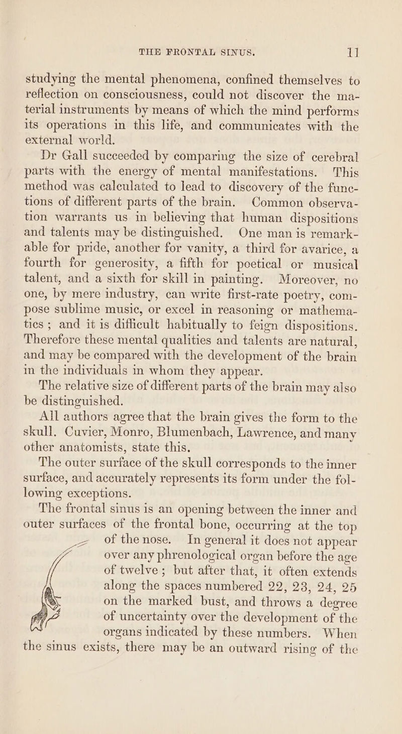 studying the mental phenomena, confined themselves to reflection on consciousness, could not discover the ma- terial instruments by means of which the mind performs its operations in this life, and communicates with the external world. Dr Gall succeeded by comparing the size of cerebral parts with the energy of mental manifestations. This method was calculated to lead to discovery of the fune- tions of different parts of the brain. Common observa- tion warrants us in believing that human dispositions and talents may be distinguished. One man is remark- able for pride, another for vanity, a third for avarice, a fourth for generosity, a fifth for poetical or musical talent, and a sixth for skill in painting. Moreover, no one, by mere industry, can write first-rate poetry, com- pose sublime music, or excel in reasoning or mathema- tics ; and it is difficult habitually to feign dispositions. Therefore these mental qualities and talents are natural, and may be compared with the development of the brain m the individuals in whom they appear. The relative size of different parts of the brain may also be distinguished. All authors agree that the brain gives the form to the skull. Cuvier, Monro, Blumenbach, Lawrence, and many other anatomists, state this. The outer surface of the skull corresponds to the inner surface, and accurately represents its form under the fol- lowing exceptions. The frontal sinus is an opening between the inner and outer surfaces of the frontal bone, occurring at the top of the nose. In general it does not appear over any phrenological organ before the age of twelve; but after that, it often extends along the spaces numbered 22, 23, 24, 25 on the marked bust, and throws a degree of uncertainty over the development of the organs indicated by these numbers. When the sinus exists, there may be an outward rising of the