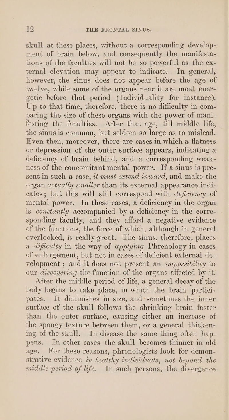 skull at these places, without a corresponding develop- ment of brain below, and consequently the manifesta- tions of the faculties will not be so powerful as the ex- ternal elevation may appear to indicate. In general, however, the sinus does not appear before the age of twelve, while some of the organs near it are most ener- getic before that period (Individuality for instance). Up to that time, therefore, there is no difficulty in com- paring the size of these organs with the power of mani- festing the faculties. After that age, till middle life, the sinus is common, but seldom so large as to mislead. Even then, moreover, there are cases in which a flatness or depression of the outer surface appears, indicating a deficiency of brain behind, and a corresponding weak- ness of the concomitant mental power. If a sinus is pre- sent in such a case, it must extend inward, and make the organ actually smaller than its external appearance indi- cates; but this will still correspond with deficiency of mental power. In these cases, a deficiency in the organ is constantly accompanied by a deficiency in the corre- sponding faculty, and they afford a negative evidence of the functions, the force of which, although in general overlooked, is really great. The sinus, therefore, places a dificulty in the way of applying Phrenology in cases of enlargement, but not in cases of deficient external de- velopment ; and it does not present an impossibility to our discovering the function of the organs affected by it. After the middle period of life, a general decay of the body begins to take place, in which the brain partici- pates. It diminishes in size, and- sometimes the inner surface of the skull follows the shrinking brain faster than the outer surface, causing either an increase of the spongy texture between them, or a general thicken- ing of the skull. In disease the same thing often hap- pens. In other cases the skull becomes thinner in old age. For these reasons, phrenologists look for demon- strative evidence in healthy individuals, not beyond the middle period of life. In such persons, the divergence