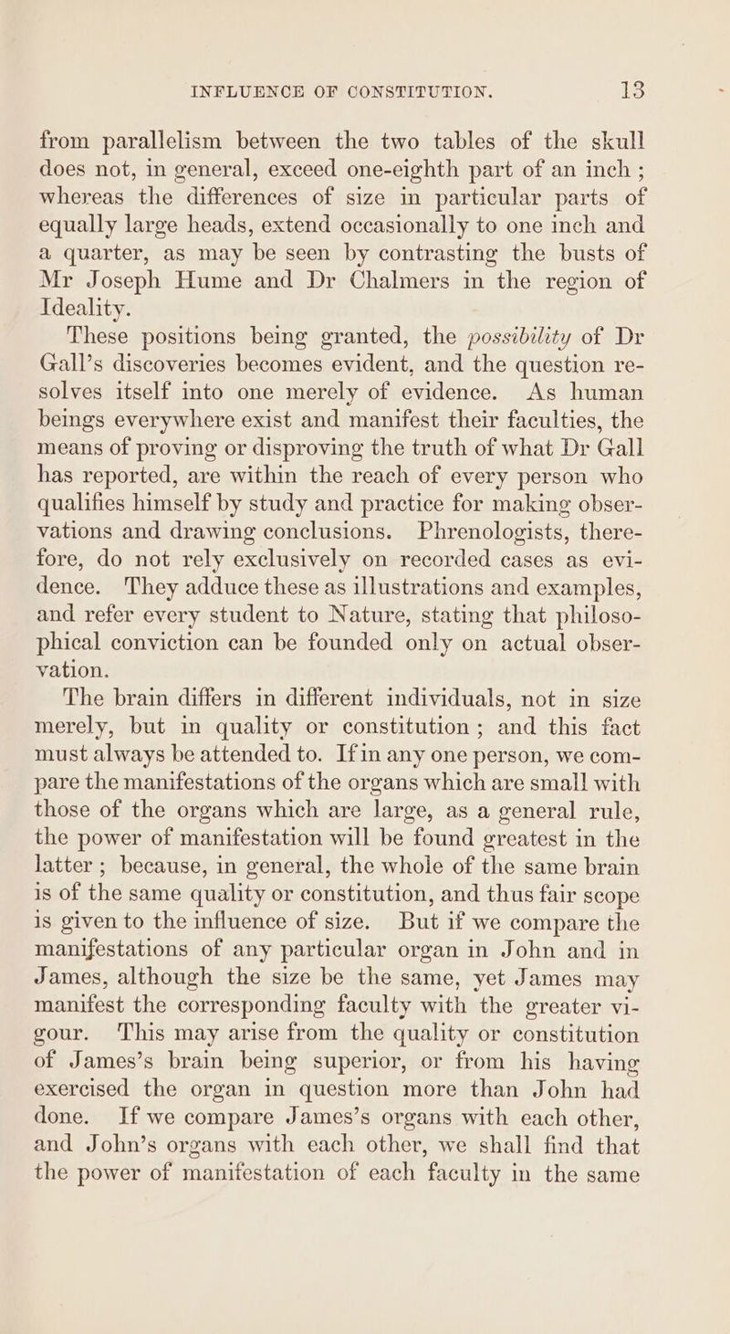 from parallelism between the two tables of the skull does not, in general, exceed one-eighth part of an inch ; whereas the differences of size in particular parts of equally large heads, extend occasionally to one inch and a quarter, as may be seen by contrasting the busts of Mr Joseph Hume and Dr Chalmers in the region of Ideality. These positions being granted, the possibility of Dr Gall’s discoveries becomes evident, and the question re- solves itself into one merely of evidence. As human beings everywhere exist and manifest their faculties, the means of proving or disproving the truth of what Dr Gall has reported, are within the reach of every person who qualifies himself by study and practice for making obser- vations and drawing conclusions. Phrenologists, there- fore, do not rely exclusively on recorded cases as evi- dence. They adduce these as illustrations and examples, and refer every student to Nature, stating that philoso- phical conviction can be founded only on actual obser- vation. The brain differs in different individuals, not in size merely, but in quality or constitution ; and this fact must always be attended to. Ifin any one person, we com- pare the manifestations of the organs which are smal! with those of the organs which are large, as a general rule, the power of manifestation will be found greatest in the latter ; because, in general, the whole of the same brain is of the same quality or constitution, and thus fair scope is given to the influence of size. But if we compare the manifestations of any particular organ in John and in James, although the size be the same, yet James may manifest the corresponding faculty with the greater vi- gour. This may arise from the quality or constitution of James’s brain being superior, or from his having exercised the organ in question more than John had done. If we compare James’s organs with each other, and John’s organs with each other, we shall find that the power of manifestation of each faculty in the same