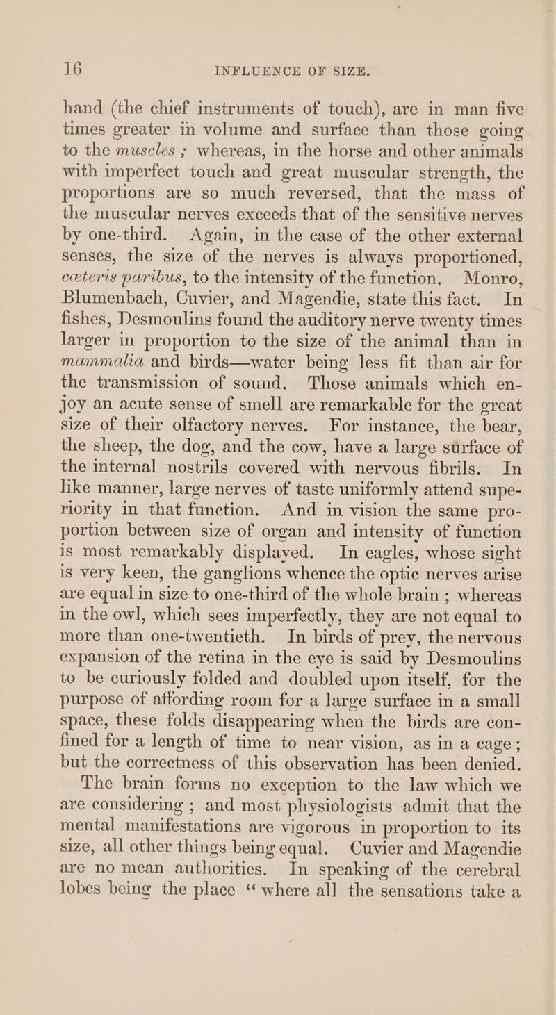 hand (the chief instruments of touch), are in man five times greater in volume and surface than those going to the muscles ; whereas, in the horse and other animals with imperfect touch and great muscular strength, the proportions are so much reversed, that the mass of the muscular nerves exceeds that of the sensitive nerves by one-third. Again, in the case of the other external senses, the size of the nerves is always proportioned, ceteris paribus, to the intensity of the function. Monro, Blumenbach, Cuvier, and Magendie, state this fact. In fishes, Desmoulins found the auditory nerve twenty times larger in proportion to the size of the animal than in mammalia and birds—water being less fit than air for the transmission of sound. Those animals which en- joy an acute sense of smell are remarkable for the great size of their olfactory nerves. For instance, the bear, the sheep, the dog, and the cow, have a large surface of the internal nostrils covered with nervous fibrils. In like manner, large nerves of taste uniformly attend supe- riority in that function, And in vision the same pro- portion between size of organ and intensity of function is most remarkably displayed. In eagles, whose sight is very keen, the ganglions whence the optic nerves arise are equal in size to one-third of the whole brain ; whereas in the owl, which sees imperfectly, they are not equal to more than one-twentieth. In birds of prey, the nervous expansion of the retina in the eye is said by Desmoulins to be curiously folded and doubled upon itself, for the purpose of affording room for a large surface in a small space, these folds disappearing when the birds are con- fined for a length of time to near vision, as in a cage; but the correctness of this observation has been denied. The brain forms no exception to the law which we are considering ; and most physiologists admit that the mental manifestations are vigorous in proportion to its size, all other things being equal. Cuvier and Magendie are no mean authorities. In speaking of the cerebral lobes being the place ‘where all the sensations take a