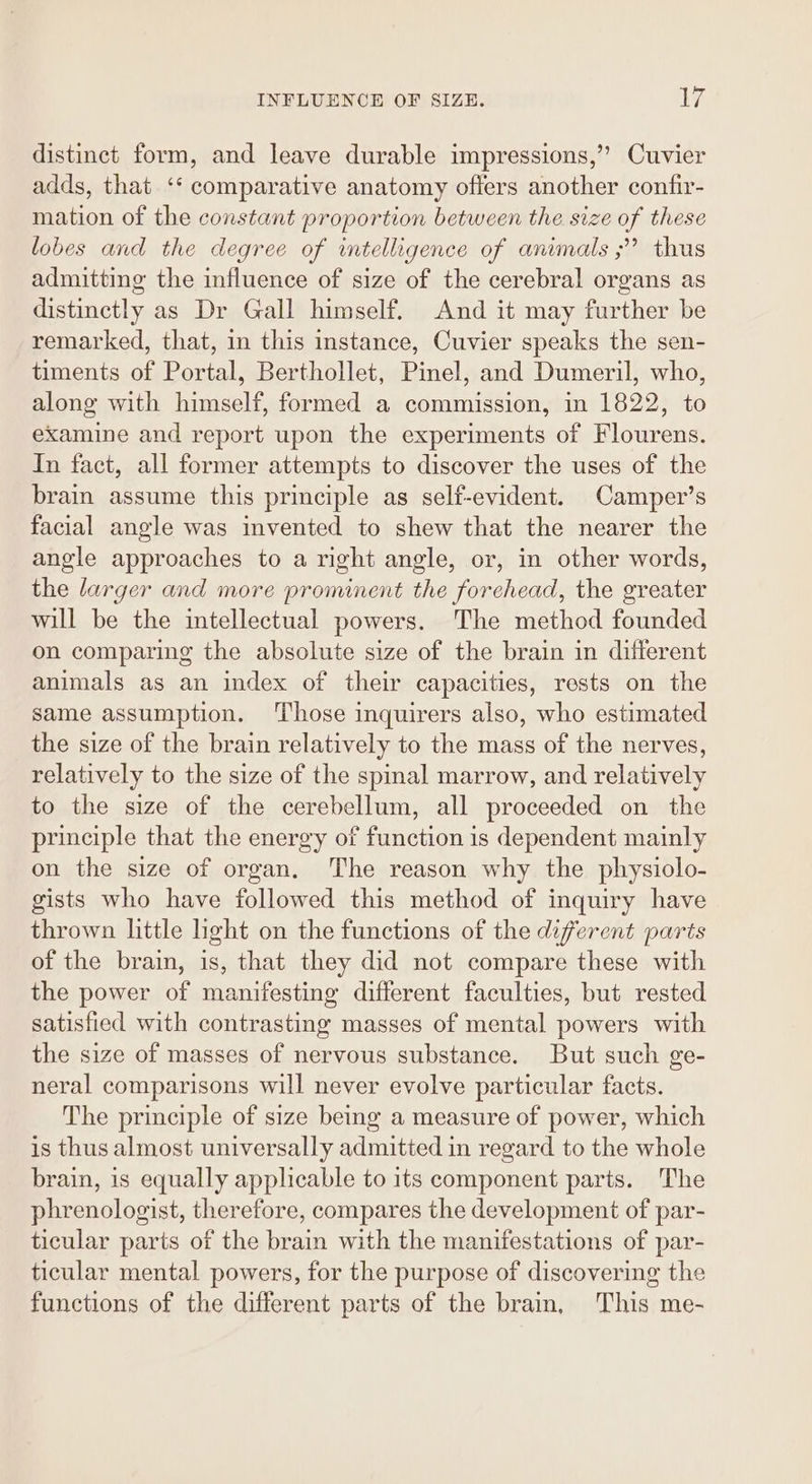 distinct form, and leave durable impressions,’”’ Cuvier adds, that ‘‘ comparative anatomy offers another confir- mation of the constant proportion between the size of these lobes and the degree of intelligence of animals ;” thus admitting the influence of size of the cerebral organs as distinctly as Dr Gall himself. And it may further be remarked, that, in this instance, Cuvier speaks the sen- timents of Portal, Berthollet, Pinel, and Dumeril, who, along with himself, formed a commission, in 1822, to examine and report upon the experiments of Flourens. In fact, all former attempts to discover the uses of the brain assume this principle as self-evident. Camper’s facial angle was invented to shew that the nearer the angle approaches to a right angle, or, in other words, the larger and more prominent the forchead, the greater will be the intellectual powers. The method founded on comparing the absolute size of the brain in different animals as an index of their capacities, rests on the same assumption. Those inquirers also, who estimated the size of the brain relatively to the mass of the nerves, relatively to the size of the spinal marrow, and relatively to the size of the cerebellum, all proceeded on the principle that the energy of function is dependent mainly on the size of organ. The reason why the physiolo- gists who have followed this method of inquiry have thrown little light on the functions of the diferent parts of the brain, is, that they did not compare these with the power of manifesting different faculties, but rested satisfied with contrasting masses of mental powers with the size of masses of nervous substance. But such ge- neral comparisons will never evolve particular facts. The principle of size being a measure of power, which is thus almost universally admitted in regard to the whole brain, is equally applicable to its component parts. The phrenologist, therefore, compares the development of par- ticular parts of the brain with the manifestations of par- ticular mental powers, for the purpose of discovering the functions of the different parts of the brain, This me-