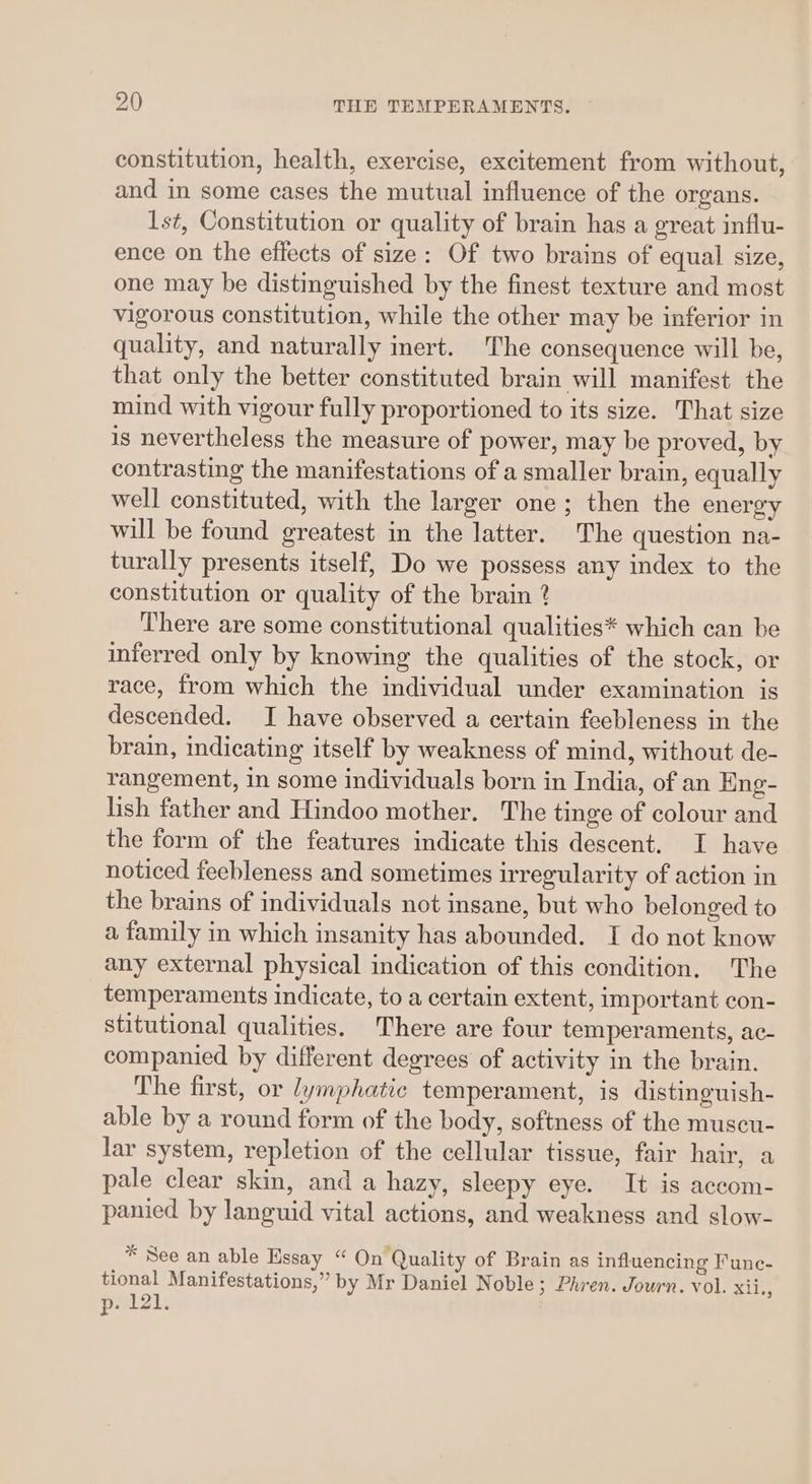 constitution, health, exercise, excitement from without, and in some cases the mutual influence of the organs. Ist, Constitution or quality of brain has a great influ- ence on the effects of size: Of two brains of equal size, one may be distinguished by the finest texture and most vigorous constitution, while the other may be inferior in quality, and naturally inert. The consequence will be, that only the better constituted brain will manifest the mind with vigour fully proportioned to its size. That size is nevertheless the measure of power, may be proved, by contrasting the manifestations of a smaller brain, equally well constituted, with the larger one; then the energy will be found greatest in the latter. The question na- turally presents itself, Do we possess any index to the constitution or quality of the brain ? There are some constitutional qualities* which can be inferred only by knowing the qualities of the stock, or race, from which the individual under examination is descended. I have observed a certain feebleness in the brain, indicating itself by weakness of mind, without de- rangement, in some individuals born in India, of an Eng- lish father and Hindoo mother. The tinge of colour and the form of the features indicate this descent. I have noticed feebleness and sometimes irregularity of action in the brains of individuals not insane, but who belonged to a family in which insanity has abounded. I do not know any external physical indication of this condition, The temperaments indicate, to a certain extent, important con- stitutional qualities. There are four temperaments, ac- companied by different degrees of activity in the brain. The first, or lymphatic temperament, is distinguish- able by a round form of the body, softness of the muscu- lar system, repletion of the cellular tissue, fair hair, a pale clear skin, and a hazy, sleepy eye. It is accom- panied by languid vital actions, and weakness and slow- * See an able Essay “ On Quality of Brain as influencing Func- tional Manifestations,” by Mr Daniel Noble; Phren. Journ. vol. Riis pel2i: