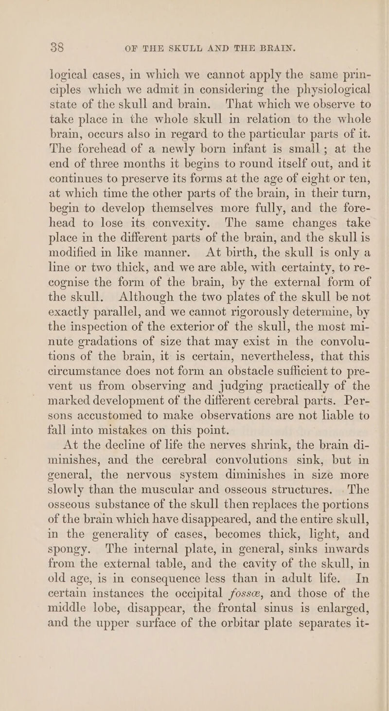 logical cases, in which we cannot apply the same prin- ciples which we admit in considering the physiological state of the skull and brain. That which we observe to take place in the whole skull in relation to the whole brain, occurs also in regard to the particular parts of it. The forehead of a newly born infant is small; at the end of three months it begins to round itself out, and it continues to preserve its forms at the age of eight or ten, at which time the other parts of the brain, in their turn, begin to develop themselves more fully, and the fore- head to lose its convexity. The same changes take place in the different parts of the brain, and the skull is modified in like manner. At birth, the skull is only a line or two thick, and we are able, with certainty, to re- cognise the form of the brain, by the external form of the skull. Although the two plates of the skull be not exactly parallel, and we cannot rigorously determine, by the inspection of the exterior of the skull, the most mi- nute gradations of size that may exist m the convolu- tions of the brain, it is certain, nevertheless, that this circumstance does not form an obstacle sufficient to pre- vent us from observing and judging practically of the marked development of the different cerebral parts. Per- sons accustomed to make observations are not liable to fall into mistakes on this point. At the decline of life the nerves shrink, the brain di- minishes, and the cerebral convolutions sink, but in general, the nervous system diminishes in size more slowly than the muscular and osseous structures. . The osseous substance of the skull then replaces the portions of the brain which have disappeared, and the entire skull, in the generality of cases, becomes thick, light, and spongy. The internal plate, in general, sinks inwards from the external table, and the cavity of the skull, in old age, is in consequence less than in adult life. In certain instances the occipital fossw, and those of the middle lobe, disappear, the frontal sinus is enlarged, and the upper surface of the orbitar plate separates it-