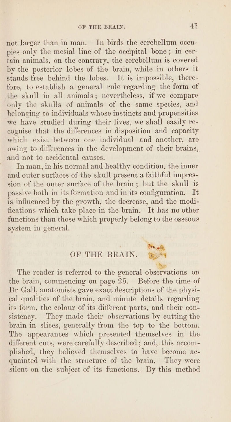 not larger than in man. In birds the cerebellum occu- pies only the mesial line of the occipital bone ; in cer- tain animals, on the contrary, the cerebellum is covered by the posterior lobes of the brain, while in others 1t stands free behind the lobes. It is impossible, there- fore, to establish a general rule regarding the form of the skull in all animals; nevertheless, if we compare only the skulls of animals of the same species, and belonging to individuals whose instincts and propensities we have studied during their lives, we shall easily re- cognise that the differences in disposition and capacity which exist between one individual and another, are owing to differences in the development of their brains,. and not to accidental causes. In man, in his normal and healthy condition, the inner and outer surfaces of the skull present a faithful impres- sion of the outer surface of the brain; but the skull is passive both in its formation and in its configuration. It is influenced by the growth, the decrease, and the modi- fications which take place in the brain. It has no other functions than those which properly belong to the osseous system in general. | | os OF THE BRAIN. 4 The reader is referred to the general sstrrations on the brain, commencing on page 25. Before the time of Dr Gall, anatomists gave exact descriptions of the physi- cal qualities of the brain, and minute details regarding its form, the colour of its different parts, and their con- sistency. They made their observations by cutting the brain in slices, generally from the top to the bottom. The appearances which presented themselves in the different cuts, were carefully described ; and, this accom- plished, they believed themselves to have become ac- quainted with the structure of the brain, They were silent on the subject of its functions. By this method
