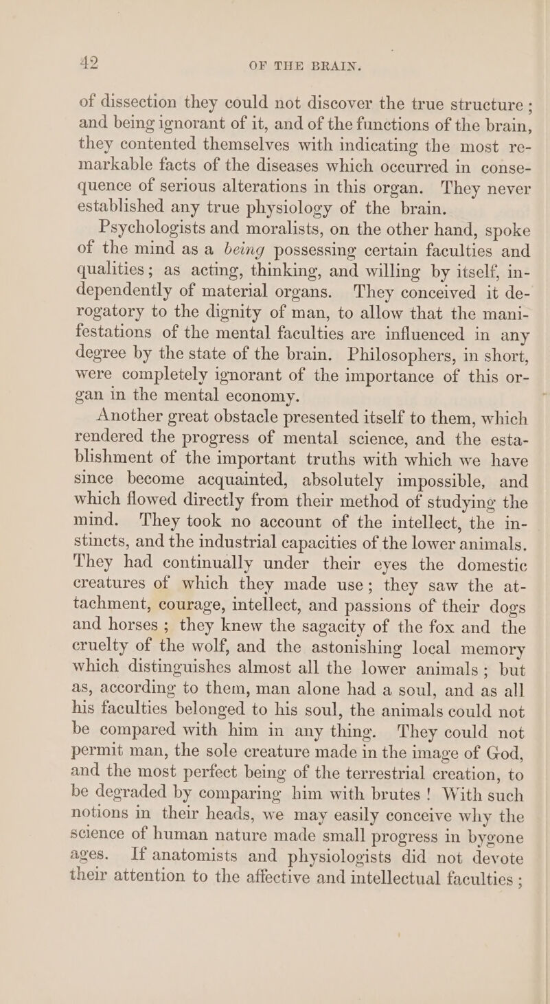 of dissection they could not discover the true structure ; and being ignorant of it, and of the functions of the brain, they contented themselves with indicating the most re- markable facts of the diseases which occurred in conse- quence of serious alterations in this organ. They never established any true physiology of the brain. Psychologists and moralists, on the other hand, spoke of the mind as a being possessing certain faculties and qualities; as acting, thinking, and willing by itself, in- dependently of material organs. They conceived it de- rogatory to the dignity of man, to allow that the mani- festations of the mental faculties are influenced in any degree by the state of the brain. Philosophers, in short, were completely ignorant of the importance of this or- gan in the mental economy. Another great obstacle presented itself to them, which rendered the progress of mental science, and the esta- blishment of the important truths with which we have since become acquainted, absolutely impossible, and which flowed directly from their method of studying the mind. They took no account of the intellect, the in- stincts, and the industrial capacities of the lower animals. They had continually under their eyes the domestic creatures of which they made use; they saw the at- tachment, courage, intellect, and passions of their dogs and horses ; they knew the sagacity of the fox and the cruelty of the wolf, and the astonishing local memory which distinguishes almost all the lower animals; but as, according to them, man alone had a soul, and as all his faculties belonged to his soul, the animals could not be compared with him in any thing. They could not permit man, the sole creature made in the image of God, and the most perfect being of the terrestrial creation, to be degraded by comparing him with brutes! With such notions in their heads, we may easily conceive why the science of human nature made small progress in bygone ages. If anatomists and physiologists did not devote their attention to the affective and intellectual faculties :