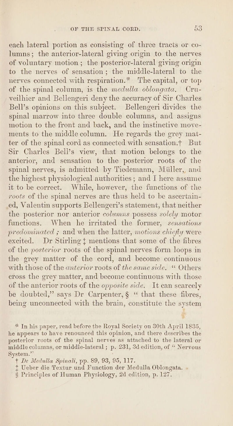 each lateral portion as consisting of three tracts or co- lumns; the anterior-lateral giving origin to the nerves of voluntary motion ; the posterior-lateral giving origin to the nerves of sensation; the middle-lateral to the nerves connected with respiration.* The capital, or top of the spinal column, is the medulla oblongata, Cru- veilhier and Bellengeri deny the accuracy of Sir Charles Bell’s opinions ou this subject. Bellengeri divides the spinal marrow into three double columns, and assigns motion to the front and back, and the instinctive move- ments to the middle column. He regards the grey mat- ter of the spinal cord as connected with sensation.t But Sir Charles Beli’s view, that motion belongs to the anterior, and sensation to the posterior roots of the spinal nerves, is admitted by Tiedemann, Miiller, and the highest physiological authorities ; and I here assume it to be correct. While, however, the functions of the roots of the spinal nerves are thus held to be ascertain- ed, Valentin supports Bellengeri’s statement, that neither the posterior nor anterior columns possess solely motor functions. When he irritated the former, sensations predominated ; and when the latter, motions chiefly were excited. Dr Stirling { mentions that some of the fibres of the posterior roots of the spinal nerves form loops in the grey matter of the cord, and become continuous with those of the anterior roots of the same side. “ Others cross the grey matter, and become continuous with those of the anterior roots of the opposite side. It can scarcely be doubted,” says Dr Carpenter, § “‘ that these fibres, being unconnected with the brain, constitute the system 4 * In his paper, read before the Royal Society on 30th April 1835, he appears to have renounced this opinion, and there describes the posterior roots of the spinal nerves as attached to the lateral or middle columns, or middle-lateral ; p. 231, 3d edition, of “ Nervous System.”’ t+ De Medulla Spinali, pp. 89, 93, 95, 117. t Ueber die Textur und Function der Medulla Oblongata. . § Principles of Human Physiology, 2d edition, p. 127.
