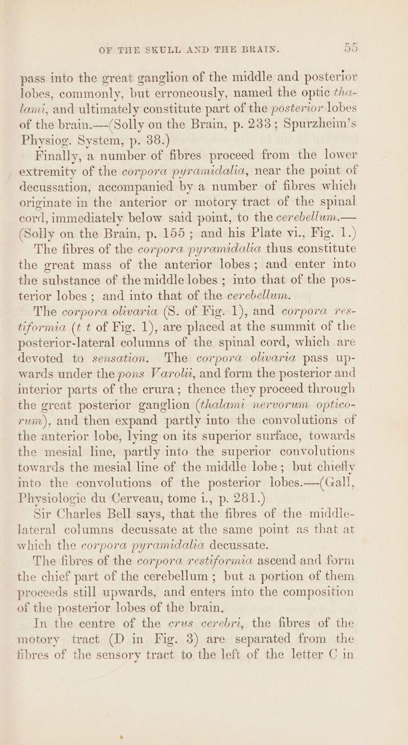 fe pe OF THE SKULL AND THE BRAIN. OO pass into the great ganglion of the middle and posterior lobes, commonly, but erroneously, named the optic ¢ha- lami, and ultimately constitute part of the posterior lobes of the brain.—(Solly on the Brain, p. 233 ; Spurzheim’s Physiog. System, p. 38.) Finally, a number of fibres proceed from the lower extremity of the corpora pyramidalia, near the point of decussation, accompanied by a number of fibres which originate in the anterior or motory tract of the spinal cord, immediately below said point, to the cerebellum.— (Solly on the Brain, p. 155; and his Plate vi., Fig. 1.) The fibres of the corpora pyramidalia thus constitute the great mass of the anterior lobes; and enter into the substance of the middle lobes ; into that of the pos- terior lobes ; and into that of the cerebellum. The corpora olivaria (8. of Fig. 1), and corpora res- tiformia (t t of Fig. 1), are placed at the summit of the posterior-lateral columns of the spinal cord, which are devoted to sensation. The corpora olivaria pass up- wards under the pons Varolii, and form the posterior and interior parts of the crura; thence they proceed through the great posterior ganglion (thalami: nervorum optico- rum), and then expand partly into the convolutions of the anterior lobe, lying on its superior surface, towards the mesial line, partly into the superior convolutions towards the mesial line of the middle lobe; but chiefly into the convolutions of the posterior lobes.—(Gall, Physiologie du Cerveau, tome 1., p. 281.) Sir Charles Bell says, that the fibres of the middle- lateral columns decussate at the same point as that at which the corpora pyramidalia decussate. he fibres of the corpora restiformia ascend and form the chief part of the cerebellum ; but a portion of them proceeds still upwards, and enters into the composition of the posterior lobes of the brain. In the centre of the crus cerebri, the fibres of the motory tract (D in Fig. 38) are separated from the fibres of the sensory tract to the left of the letter C in