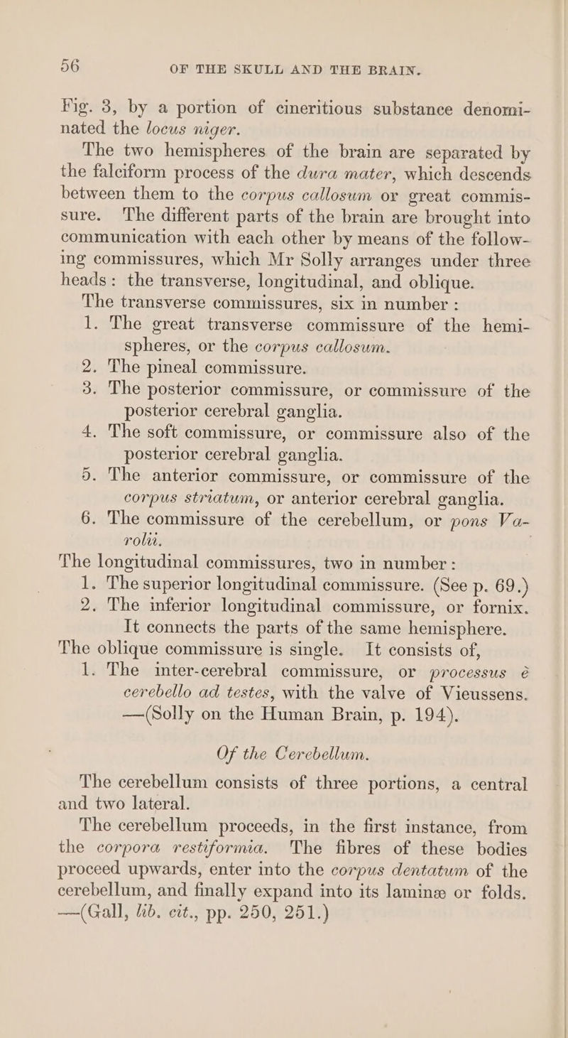 Fig. 3, by a portion of cineritious substance denomi- nated the locus niger. The two hemispheres of the brain are separated by the falciform process of the dura mater, which descends between them to the corpus callosum or great commis- sure. The different parts of the brain are brought into communication with each other by means of the follow- ing commissures, which Mr Solly arranges under three heads: the transverse, longitudinal, and oblique. The transverse commissures, six in number : 1. The great transverse commissure of the hemi- spheres, or the corpus callosum. 2. The pineal commissure. 3. The posterior commissure, or commissure of the posterior cerebral ganglia. 4. The soft commissure, or commissure also of the posterior cerebral ganglia. 5. The anterior commissure, or commissure of the corpus striatum, or anterior cerebral ganglia. 6. The commissure of the cerebellum, or pons Va- rolit. . The longitudinal commissures, two in number : 1. The superior longitudinal commissure. (See p. 69.) 2. The inferior longitudinal commissure, or fornix. It connects the parts of the same hemisphere. The oblique commissure is single. It consists of, 1. The inter-cerebral commissure, or processus é cerebello ad testes, with the valve of Vieussens. —(Solly on the Human Brain, p. 194). Of the Cerebellum. The cerebellum consists of three portions, a central and two lateral. The cerebellum proceeds, in the first instance, from the corpora restiformia. The fibres of these bodies proceed upwards, enter into the corpus dentatum of the cerebellum, and finally expand into its lamine or folds. —(Gall, ib. cct., pp. 250, 251.)