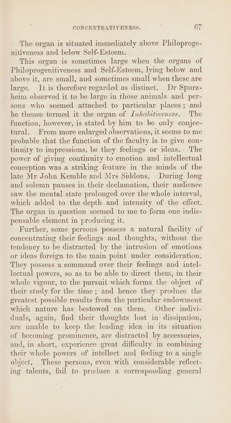 The organ is situated immediately above Philoproge- nitiveness and below Self-Esteem. This organ is sometimes large when the organs of Philoprogenitiveness and Self-Hsteem, lying below and above it, are small, and sometimes small when these are large. It is therefore regarded as distinct. Dr Spurz- heim observed it to be large in those animals and _ per- sons who seemed attached to particular places; and he thence termed it the organ of Jnhabitiveness. The function, however, is stated by him to be only conjec- tural. From more enlarged observations, it seems to me probable that the function of the faculty is to give con- tinuity to impressions, be they feelings or ideas. The power of giving continuity to emotion and intellectual conception was a striking feature in the minds of the late Mr John Kemble and Mrs Siddons. During long and solemn pauses in their declamation, their audience saw the mental state prolonged over the whole interval, which added to the depth and intensity of the effect. The organ in question seemed to me to form one indis- pensable element in producing it. Further, some persons possess a natural facility of concentrating their feelings and thoughts, without the tendency to be distracted by the intrusion of emotions or ideas foreign to the main point under consideration. They possess a command over their feelings and intel- lectual powers, so as to be able to direct them, in their whole vigour, to the pursuit which forms the object of their study for the time; and hence they produce the greatest possible results from the particular endowment which nature has bestowed on them. Other indivi- duals, again, find their thoughts lost in dissipation, are unable to keep the leading idea in its situation of becoming prominence, are distracted by accessories, and, in short, experience great difficulty i combining their whole powers of intellect and feeling to a single object, These persons, even with considerable reflect- ing talents, fail to produce a corresponding general