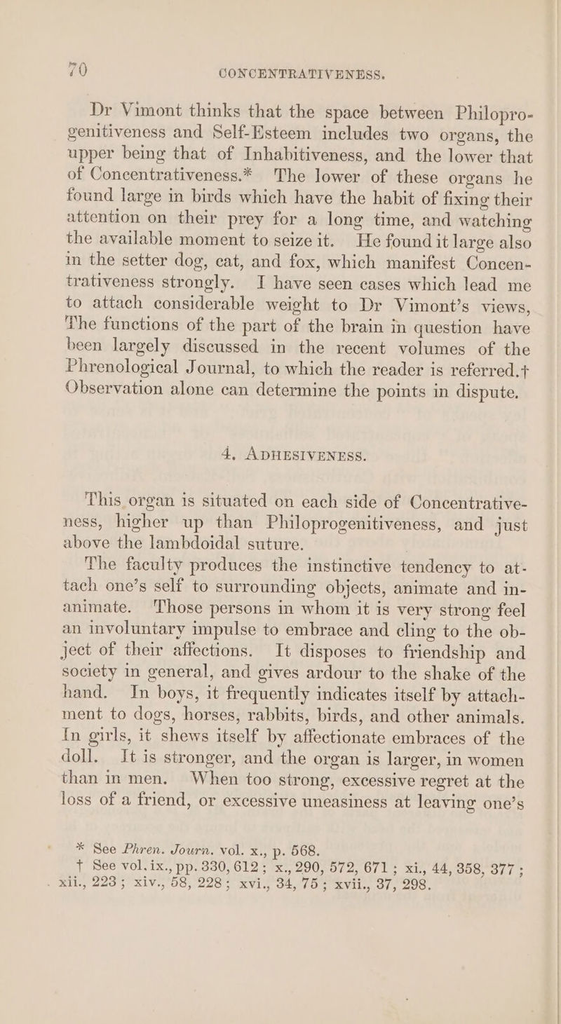 Dr Vimont thinks that the space between Philopro- genitiveness and Self-Esteem includes two organs, the upper being that of Inhabitiveness, and the lower that of Concentrativeness.* The lower of these organs he found large in birds which have the habit of fixing their attention on their prey for a long time, and watching the available moment to seize it. He found it large also in the setter dog, cat, and fox, which manifest Concen- trativeness strongly. I have seen cases which lead me to attach considerable weight to Dr Vimont’s views, The functions of the part of the brain in question have been largely discussed in the recent volumes of the Phrenological Journal, to which the reader is referred.+ Observation alone can determine the points in dispute, 4, ADHESIVENESS. This organ is situated on each side of Concentrative- ness, higher up than Philoprogenitiveness, and just above the lambdoidal suture. The faculty produces the instinctive tendency to at- tach one’s self to surrounding objects, animate and in- animate. Those persons in whom it is very strong feel an involuntary impulse to embrace and cling to the ob- ject of their affections. It disposes to friendship and society in general, and gives ardour to the shake of the hand. In boys, it frequently indicates itself by attach- ment to dogs, horses, rabbits, birds, and other animals. In girls, it shews itself by affectionate embraces of the doll. It is stronger, and the organ is larger, in women than in men. When too strong, excessive regret at the loss of a friend, or excessive uneasiness at leaving one’s * See Phren. Journ. vol. x., p. 568. } See vol. ix., pp. 330,612; x., 290, 572, 671; xi, 44, 358, 377 ; . Ril, 2235 xiv., 58, 228; xvi., 34,75; xvii., 37, 298.