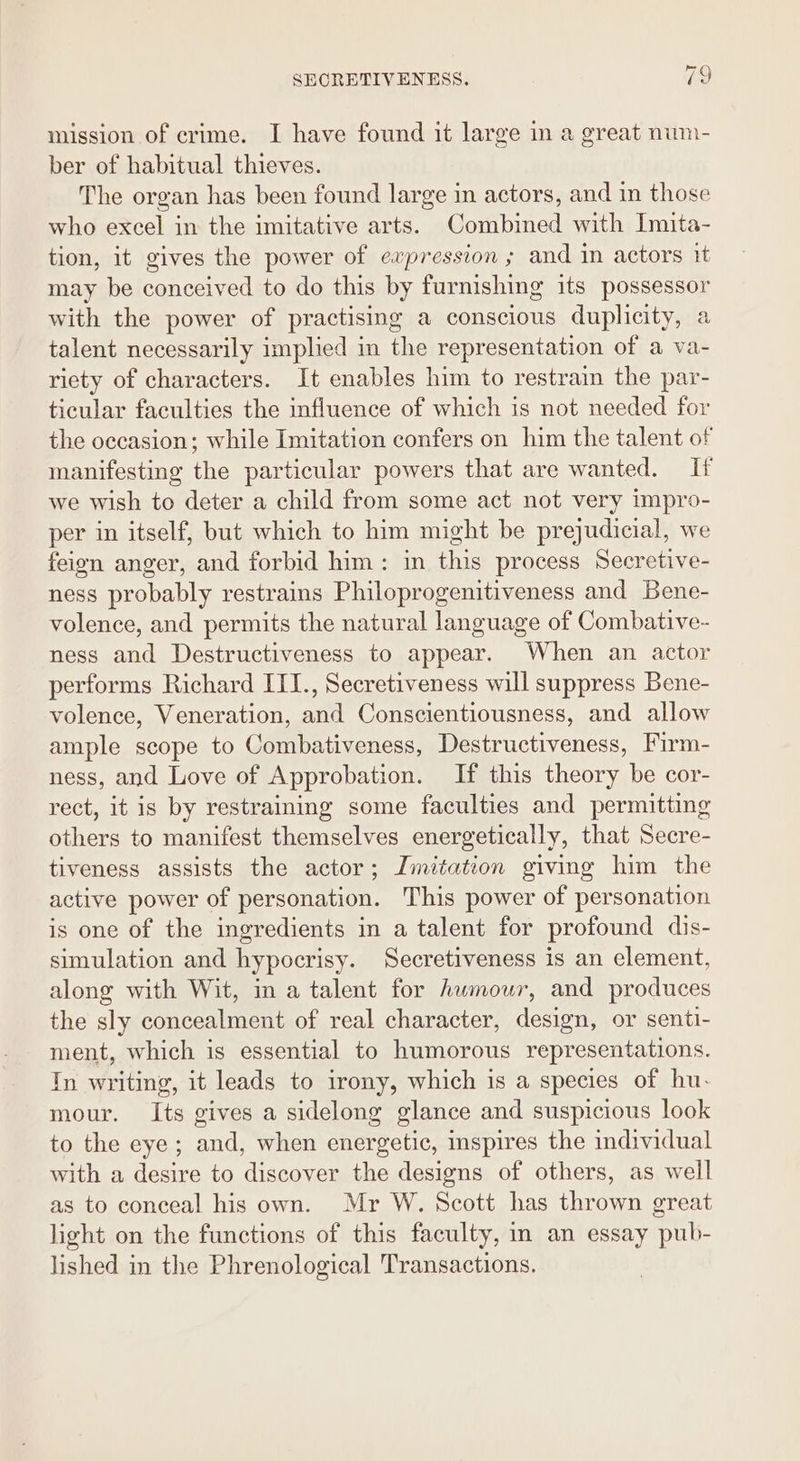 mission of crime. I have found it large in a great num- ber of habitual thieves. The organ has been found large im actors, and in those who excel in the imitative arts. Combined with Imita- tion, it gives the power of expression ; and in actors it may be conceived to do this by furnishing its possessor with the power of practising a conscious duplicity, a talent necessarily implied in the representation of a va- riety of characters. It enables him to restrain the par- ticular faculties the influence of which is not needed for the occasion; while Imitation confers on him the talent of manifesting the particular powers that are wanted. If we wish to deter a child from some act not very impro- per in itself, but which to him might be prejudicial, we feign anger, and forbid him: in this process Secretive- ness probably restrains Philoprogenitiveness and Bene- volence, and permits the natural language of Combative- ness and Destructiveness to appear. When an actor performs Richard ITI., Secretiveness will suppress Bene- volence, Veneration, and Conscientiousness, and allow ample scope to Combativeness, Destructiveness, Firm- ness, and Love of Approbation. If this theory be cor- rect, it is by restraining some faculties and permitting others to manifest themselves energetically, that Secre- tiveness assists the actor; Imitation giving him the active power of personation. This power of personation is one of the ingredients in a talent for profound dis- simulation and hypocrisy. Secretiveness is an element, along with Wit, in a talent for humour, and produces the sly concealment of real character, design, or senti- ment, which is essential to humorous representations. In writing, it leads to irony, which is a species of hu. mour. Its gives a sidelong glance and suspicious look to the eye; and, when energetic, inspires the individual with a desire to discover the designs of others, as well as to conceal his own. Mr W. Scott has thrown great light on the functions of this faculty, im an essay pub- lished in the Phrenological Transactions.