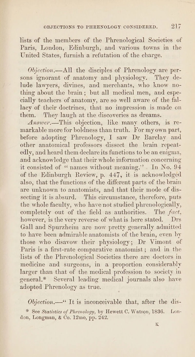 lists of the members of the Phrenological Societies of Paris, London, Edinburgh, and various towns in the United States, furnish a refutation of the charge. Objection.— All the disciples of Phrenology are per- sons ignorant of anatomy and physiology. They de- lude lawyers, divines, and merchants, who know no- thing about the brain; but all medical men, and espe- cially teachers of anatomy, are so well aware of the fal- lacy of their doctrines, that no impression is made on them. They laugh at the discoveries as dreams. Answer.—This objection, like many others, is re- markable more for boldness than truth. For my own part, before adopting Phrenology, I saw Dr Barclay and other anatomical professors dissect the brain repeat- edly, and heard them declare its functions to be an enigma, and acknowledge that their whole information concerning it consisted of “‘ names without meaning.’”’. In No. 94 of the Edinburgh Review, p. 447, it is acknowledged also, that the functions of the different parts of the brain are unknown to anatomists, and that their mode of dis- secting it is absurd. This circumstance, therefore, puts the whole faculty, who have not studied phrenologically, completely out of the field as authorities. The fact, however, is the very reverse of whatis here stated. Drs Gall and Spurzheim are now pretty generally admitted to have been admirable anatomists of the brain, even by those who disavow their physiology; Dr Vimont of Paris is a first-rate comparative anatomist; and in the lists of the Phrenological Societies there are doctors in medicine and surgeons, in a proportion considerably larger than that of the medical profession to society in general.* Several leading medical journals also have adopted Phrenology as true. Objection.—*‘ It is inconceivable that, after the dis- * See Statistics of Phrenology, by Hewett C. Watson, 1836. Lon- don, Longman, &amp; Co. 12mo, pp. 242. K