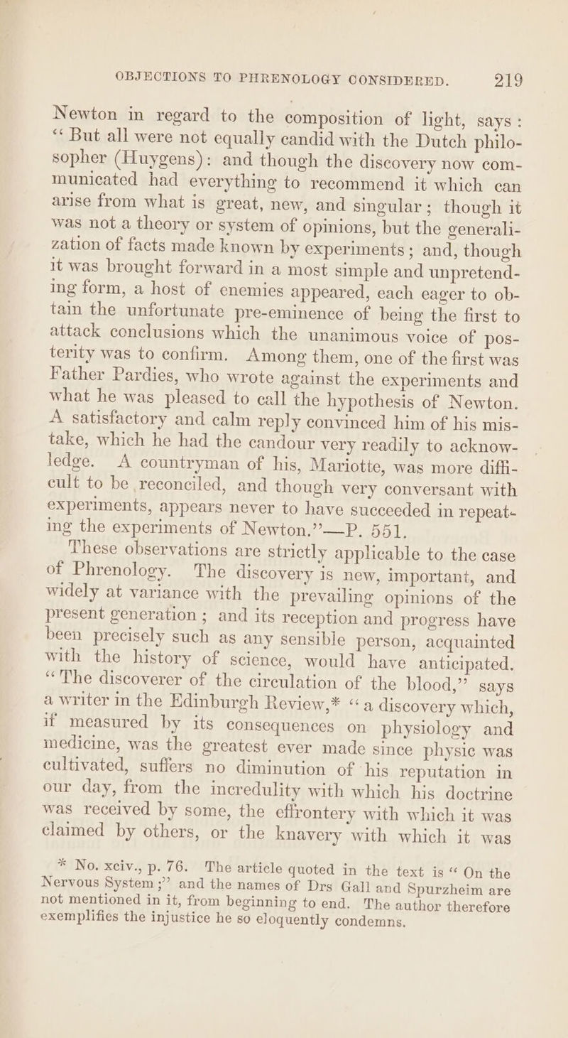 Newton in regard to the composition of light, says : “ But all were not equally candid with the Dutch philo- sopher (Huygens): and though the discovery now com- municated had everything to recommend it which can arise from what is great, new, and singular ; though it was not a theory or system of opinions, but the generali- zation of facts made known by experiments ; and, though it was brought forward in a most simple and unpretend- ing form, a host of enemies appeared, each eager to ob- tain the unfortunate pre-eminence of being the first to attack conclusions which the unanimous voice of pos- terity was to confirm. Among them, one of the first was Father Pardies, who wrote against the experiments and what he was pleased to call the hypothesis of Newton. A satisfactory and calm reply convinced him of his mis- take, which he had the candour very readily to acknow- ledge. A countryman of his, Mariotte, was more diffi- cult to be reconciled, and though very conversant with experiments, appears never to have succeeded in repeat- ing the experiments of Newton.”—P. 551. These observations are strictly applicable to the case of Phrenology. The discovery is new, important, and widely at variance with the prevailing opinions of the present generation ; and its reception and progress have been precisely such as any sensible person, acquainted with the history of science, would have anticipated. “The discoverer of the circulation of the blood,” says a writer in the Edinburgh Review,* “a discovery which, if measured by its consequences on physiology and medicine, was the greatest ever made since physic was cultivated, suffers no diminution of ‘his reputation in our day, from the incredulity with which his doctrine was received by some, the eflrontery with which it was claimed by others, or the knayery with which it was * No. xciv., p. 76. The article quoted in the text is « On the Nervous System ;” and the names of Drs Gall and Spurzheim are not mentioned in it, from beginning to end. The author therefore exemplifies the injustice he so eloquently condemns.