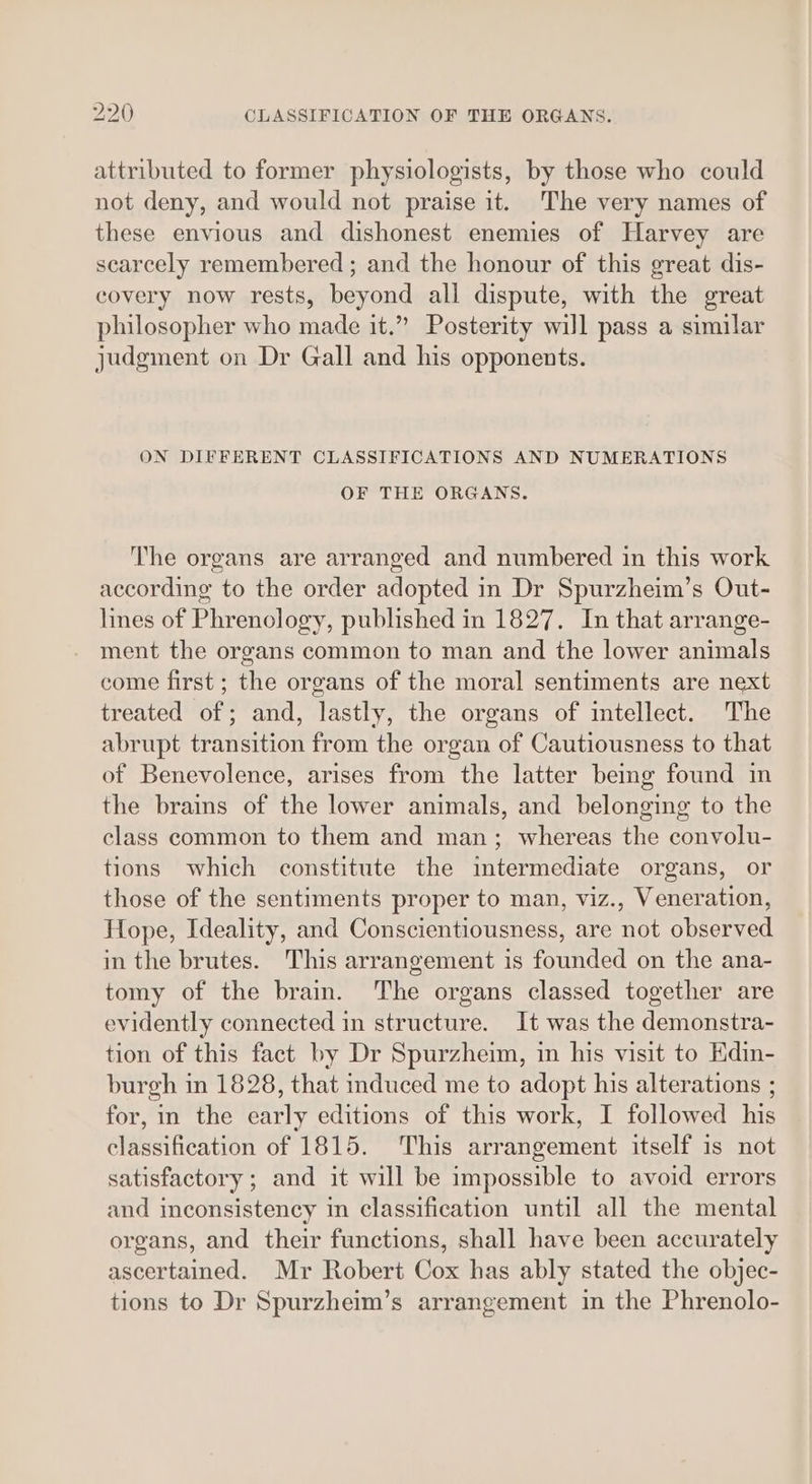 attributed to former physiologists, by those who could not deny, and would not praise it. The very names of these envious and dishonest enemies of Harvey are scarcely remembered ; and the honour of this great dis- covery now rests, beyond all dispute, with the great philosopher who made it.” Posterity will pass a similar judgment on Dr Gall and his opponents. ON DIFFERENT CLASSIFICATIONS AND NUMERATIONS OF THE ORGANS. The organs are arranged and numbered in this work according to the order adopted i in Dr Spurzheim’s Out- hnes of Phrenology, published in 1827. In that arrange- ment the organs common to man and the lower animals come first ; the organs of the moral sentiments are next treated of; and, lastly, the organs of intellect. The abrupt transition from the organ of Cautiousness to that of Benevolence, arises from the latter bemg found in the brains of the lower animals, and belonging to the class common to them and man; whereas the convolu- tions which constitute the imtermediate organs, or those of the sentiments proper to man, viz., Veneration, Hope, Ideality, and Conscientiousness, are not observed in the brutes. This arrangement is founded on the ana- tomy of the brain. The organs classed together are evidently connected in structure. It was the demonstra- tion of this fact by Dr Spurzheim, in his visit to Edin- burgh in 1828, that induced me to adopt his alterations ; for, in the eve; editions of this work, I followed ae classification of 1815. ‘This arrangement itself is not satisfactory ; and it will be impossible to avoid errors and inconsistency in classification until all the mental organs, and their functions, shall have been accurately ascertained. Mr Robert Cox has ably stated the objec- tions to Dr Spurzheim’s arrangement in the Phrenolo-