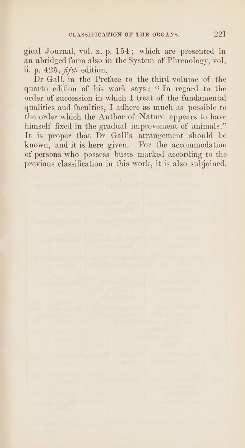 gical Journal, vol. x. p. 154; which are presented in an abridged form also in the System of Phrenology, vol. i. p. 425, fifth edition. Dr Gall, in the Preface to the third volume of the quarto edition of his work says: ‘In regard to the order of succession in which I treat of the fundamental qualities and faculties, I adhere as much as _ possible to the order which the Author of Nature appears to have himself fixed in the gradual improvement of animals.”’ It is proper that Dr Gall’s arrangement should be known, and it is here given. For the accommodation of persons who possess busts marked according to the previous classification in this work, it is also subjoined.
