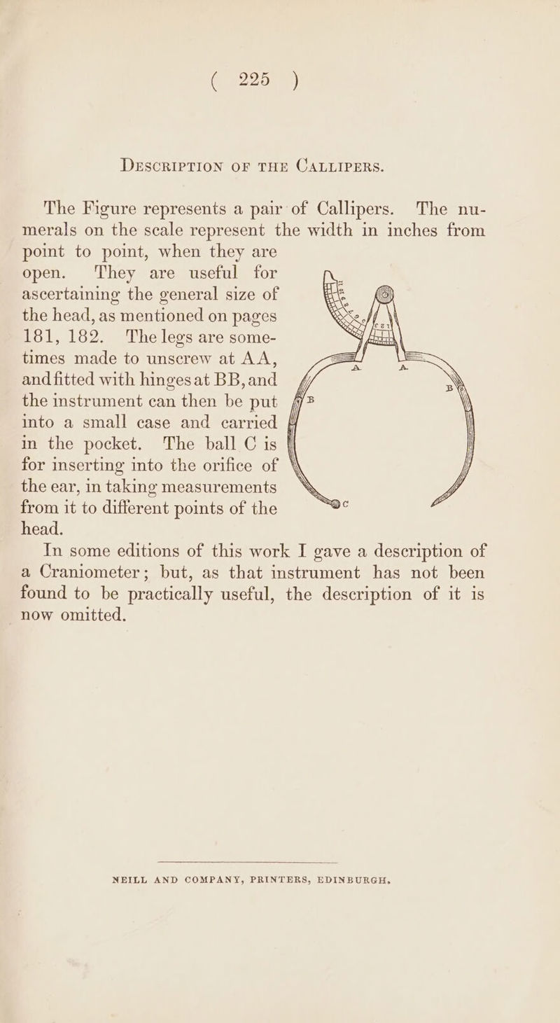 DESCRIPTION OF THE CALLIPERS. The Figure represents a pair of Callipers. The nu- merals on the scale represent the width in inches from point to point, when they are open. They are useful for ascertaining the general size of the head, as mentioned on pages 181, 182. The legs are some- times made to unscrew at AA, and fitted with hinges at BB, and the instrument can then be put into a small case and carried | in the pocket. The ball C is | for inserting into the orifice of \\ the ear, in taking measurements ‘ from it to different points of the head. In some editions of this work I gave a description of a Craniometer; but, as that instrument has not been found to be practically useful, the description of it is now omitted. NEILL AND COMPANY, PRINTERS, EDINBURGH,