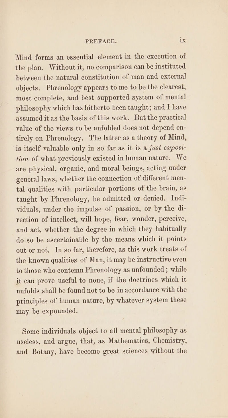 Mind forms an essential element in the execution of the plan. Without it, no comparison can be instituted between the natural constitution of man and external objects. Phrenology appears to me to be the clearest, most complete, and best supported system of mental philosophy which has hitherto been taught; and I have assumed it as the basis of this work. But the practical value of the views to be unfolded does not depend en- tirely on Phrenology. The latter as a theory of Mind, is itself valuable only in so far as it is a just eaposi- tion of what previously existed in human nature. We are physical, organic, and moral beings, acting under general laws, whether the connection of different men- tal qualities with particular portions of the brain, as taught by Phrenology, be admitted or denied. Indi- yiduals, under the impulse of passion, or by the di- rection of intellect, will hope, fear, wonder, perceive, and act, whether the degree in which they habitually do so be ascertainable by the means which it points out or not. In so far, therefore, as this work treats of the known qualities of Man, it may be instructive even to those who contemn Phrenology as unfounded ; while jt can prove useful to none, if the doctrines which it unfolds shall be found not to be in accordance with the principles of human nature, by whatever system these may be expounded. Some individuals object to all mental philosophy as useless, and argue, that, as Mathematics, Chemistry, and Botany, haye become great sciences without the