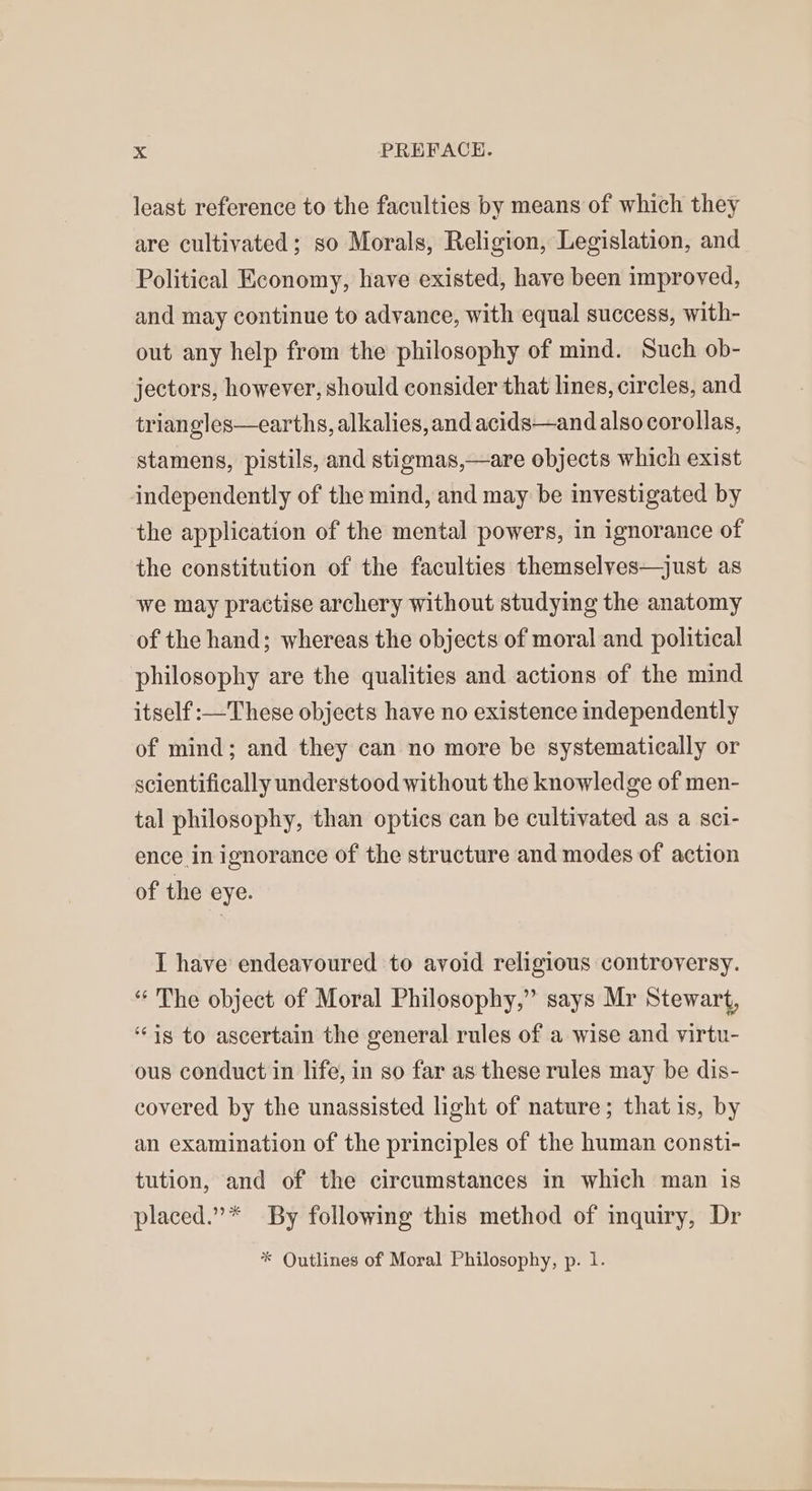 least reference to the facultics by means of which they are cultivated; so Morals, Religion, Legislation, and Political Economy, have existed, have been improved, and may continue to advance, with equal success, with- out any help from the philosophy of mind. Such ob- jectors, however, should consider that lines, circles, and triangles—earths, alkalies, and acids—and also corollas, stamens, pistils, and stigmas,—are objects which exist independently of the mind, and may be investigated by the application of the mental powers, in ignorance of the constitution of the faculties themselyes—just as we may practise archery without studying the anatomy of the hand; whereas the objects of moral and political philosophy are the qualities and actions of the mind itself :—These objects have no existence independently of mind; and they can no more be systematically or scientifically understood without the knowledge of men- tal philosophy, than optics can be cultivated as a sci- ence in ignorance of the structure and modes of action of the eye. I have endeavoured to avoid religious controversy. “The object of Moral Philosophy,” says Mr Stewart, ‘is to ascertain the general rules of a wise and virtu- ous conduct in life, in so far as these rules may be dis- covered by the unassisted light of nature; that is, by an examination of the principles of the human consti- tution, and of the circumstances in which man is placed.”* By following this method of inquiry, Dr * Outlines of Moral Philosophy, p. 1.