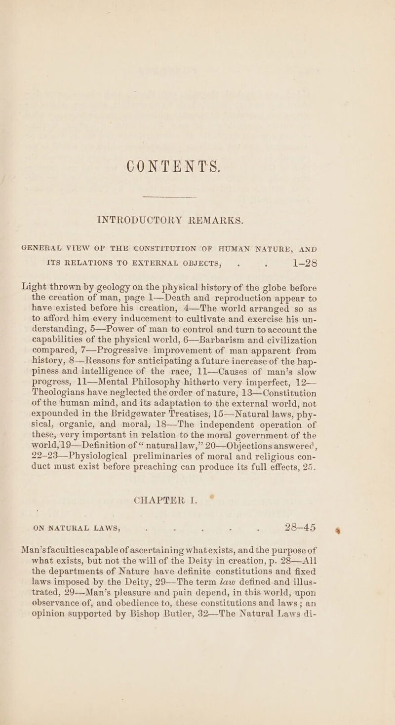 CONTENTS. INTRODUCTORY REMARKS. GENERAL VIEW OF THE CONSTITUTION OF HUMAN NATURE, AND ITS RELATIONS TO EXTERNAL OBJECTS, . ; 1-28 Light thrown by geology on the physical history of the globe before the creation of man, page 1—Death and reproduction appear to have existed before his creation, 4—The world arranged so as to afford him every inducement to cultivate and exercise his un- derstanding, 5—Power of man to control and turn to account the capabilities of the physical world, 6—Barbarism and civilization compared, 7—Progressive improvement of man apparent from history, 8—Reasons for anticipating a future increase of the hap- piness and intelligence of the race, 11—Causes of man’s slow progress, 11—-Mental Philosophy hitherto very imperfect, 12— Theologians have neglected the order of nature, 13—Constitution of the human mind, and its adaptation to the external world, not expounded in the Bridgewater Treatises, 15—-Natural laws, phy- sical, organic, and moral, 18—The independent operation of these, very important in relation to the moral government of the world, 19—Definition of “ naturallaw,” 20—Objections answered, 22-23—Physiological preliminaries of moral and religious con- duct must exist before preaching can produce its full effects, 25. CHAPTER I. ~ ON NATURAL LAWS, ; : : : ; 28-45 Man’s faculties capable of ascertaining what exists, and the purpose of what exists, but not the will of the Deity in creation, p. 28—All the departments of Nature have definite constitutions and fixed laws imposed by the Deity, 29—-The term Jaw defined and illus- trated, 29—-Man’s pleasure and pain depend, in this world, upon observance of, and obedience to, these constitutions and laws; an opinion supported by Bishop Butler, 32—The Natural Laws di-