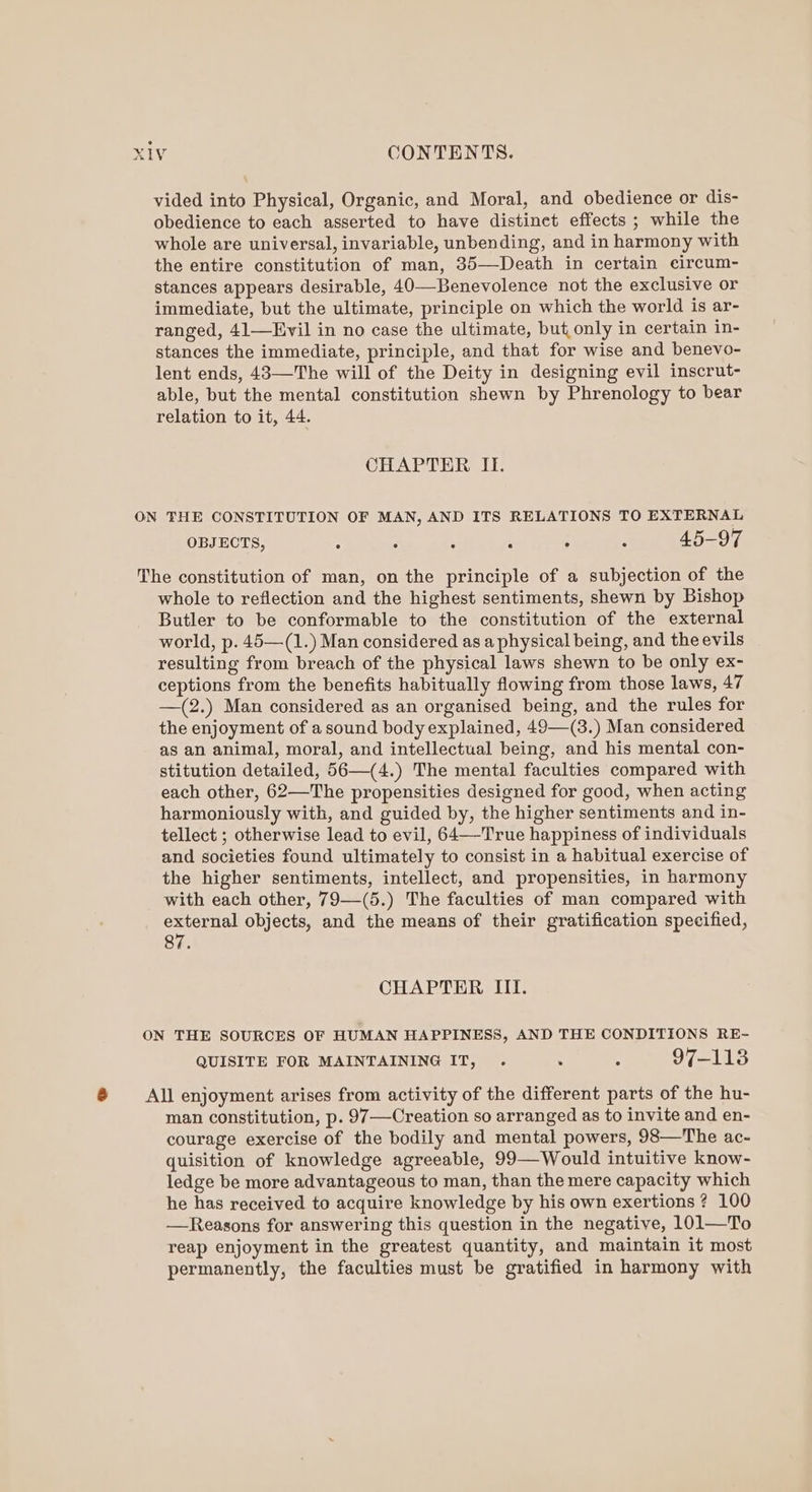vided into Physical, Organic, and Moral, and obedience or dis- obedience to each asserted to have distinct effects ; while the whole are universal, invariable, unbending, and in harmony with the entire constitution of man, 35—-Death in certain circum- stances appears desirable, 40—Benevolence not the exclusive or immediate, but the ultimate, principle on which the world is ar- ranged, 41—Evil in no case the ultimate, but only in certain in- stances the immediate, principle, and that for wise and benevo- lent ends, 43—The will of the Deity in designing evil inscrut- able, but the mental constitution shewn by Phrenology to bear relation to it, 44. CHAPTER II. ON THE CONSTITUTION OF MAN, AND ITS RELATIONS TO EXTERNAL OBJECTS, : : i ; . 45-97 The constitution of man, on the principle of a subjection of the whole to reflection and the highest sentiments, shewn by Bishop Butler to be conformable to the constitution of the external world, p. 45—(1.) Man considered as a physical being, and the evils resulting from breach of the physical laws shewn to be only ex- ceptions from the benefits habitually flowing from those laws, 47 —(2.) Man considered as an organised being, and the rules for the enjoyment of a sound body explained, 49—(3.) Man considered as an animal, moral, and intellectual being, and his mental con- stitution detailed, 56—(4.) The mental faculties compared with each other, 62—The propensities designed for good, when acting harmoniously with, and guided by, the higher sentiments and in- tellect ; otherwise lead to evil, 64—-True happiness of individuals and societies found ultimately to consist in a habitual exercise of the higher sentiments, intellect, and propensities, in harmony with each other, 79—(5.) The faculties of man compared with external objects, and the means of their gratification specified, 87. CHAPTER III. ON THE SOURCES OF HUMAN HAPPINESS, AND THE CONDITIONS RE- QUISITE FOR MAINTAINING IT, é 7-145 ® All enjoyment arises from activity of the different parts of the hu- man constitution, p. 97 Creation so arranged as to invite and en- courage exercise of the bodily and mental powers, 98—The ac- quisition of knowledge agreeable, 99—Would intuitive know- ledge be more advantageous to man, than the mere capacity which he has received to acquire knowledge by his own exertions? 100 —Reasons for answering this question in the negative, 101—To reap enjoyment in the greatest quantity, and maintain it most permanently, the faculties must be gratified in harmony with