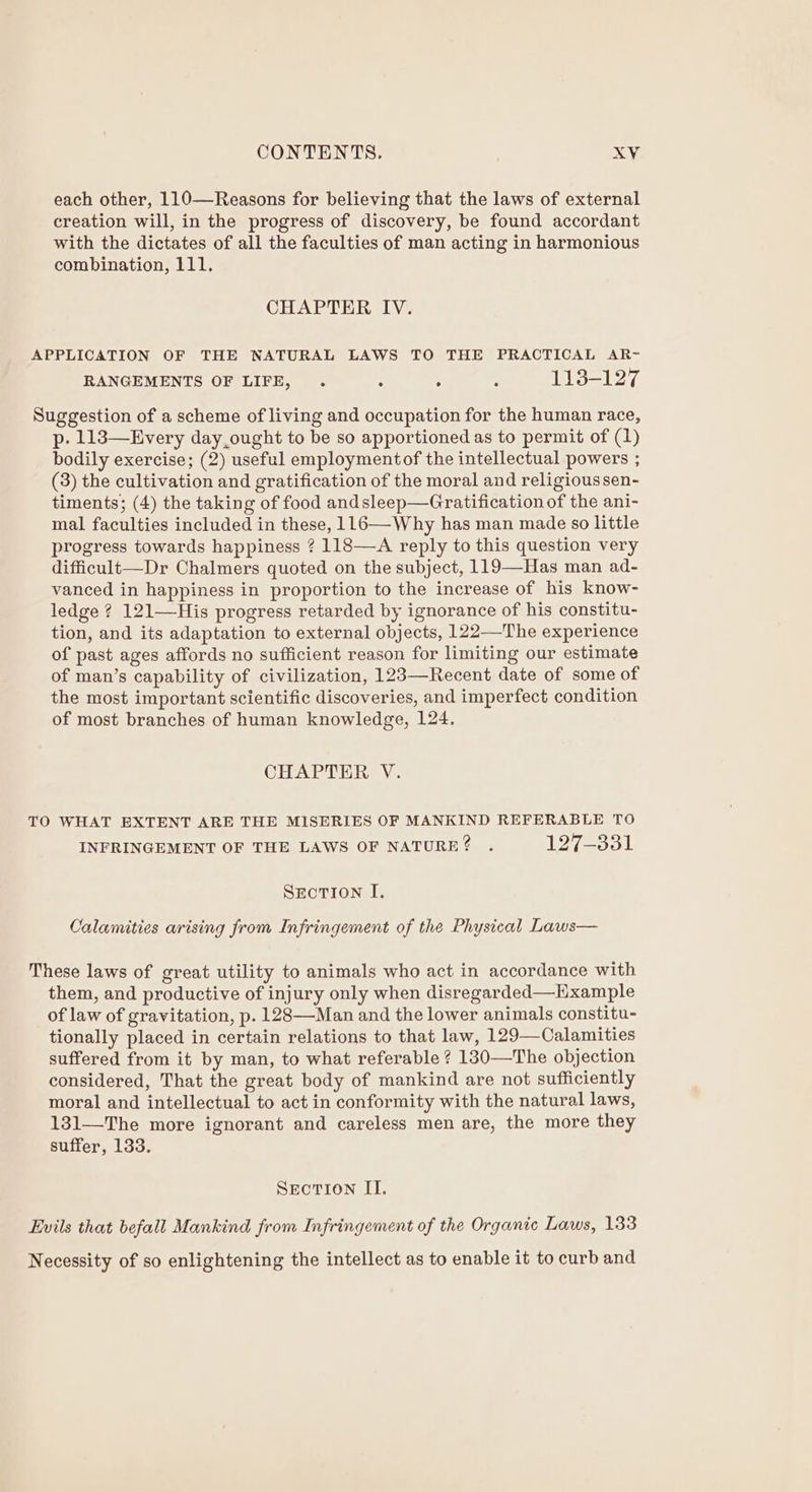 each other, 110—Reasons for believing that the laws of external creation will, in the progress of discovery, be found accordant with the dictates of all the faculties of man acting in harmonious combination, 111. CHAPTER IV. APPLICATION OF THE NATURAL LAWS TO THE PRACTICAL AR- RANGEMENTS OF LIFE, . : ; : 113-127 Suggestion of a scheme of living and occupation for the human race, p- 113—Every day,ought to be so apportioned as to permit of (1) bodily exercise; (2) useful employmentof the intellectual powers ; (3) the cultivation and gratification of the moral and religious sen- timents; (4) the taking of food andsleep—Gratification of the ani- mal faculties included in these, 116—-Why has man made ¢0 little progress towards happiness ? 118—A reply to this question very difficult—Dr Chalmers quoted on the subject, 119—Has man ad- vanced in happiness in proportion to the increase of his know- ledge ? 121—His progress retarded by ignorance of his constitu- tion, and its adaptation to external objects, 122—The experience of past ages affords no sufficient reason for limiting our estimate of man’s capability of civilization, 123—Recent date of some of the most important scientific discoveries, and imperfect condition of most branches of human knowledge, 124. CHAPTER V. TO WHAT EXTENT ARE THE MISERIES OF MANKIND REFERABLE TO INFRINGEMENT OF THE LAWS OF NATURE? . Oy 22a SEcTION I. Calamities arising from Infringement of the Physical Laws— These laws of great utility to animals who act in accordance with them, and productive of injury only when disregarded—Hxample of law of gravitation, p. 128—-Man and the lower animals constitu- tionally placed in certain relations to that law, 129—Calamities suffered from it by man, to what referable ? 130—The objection considered, That the great body of mankind are not sufficiently moral and intellectual to act in conformity with the natural laws, 131—The more ignorant and careless men are, the more they suffer, 133. SEcTION II. Evils that befall Mankind from Infringement of the Organic Laws, 133 Necessity of so enlightening the intellect as to enable it to curb and