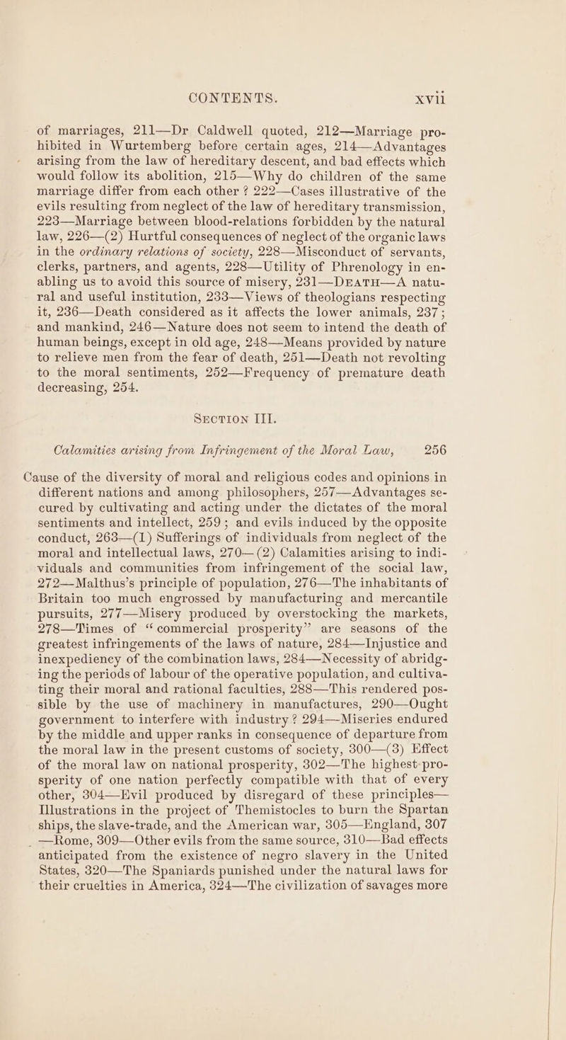 of marriages, 211—Dr Caldwell quoted, 212—Marriage pro- hibited in Wurtemberg before certain ages, 214—Advantages arising from the law of hereditary descent, and bad effects which would follow its abolition, 215—Why do children of the same marriage differ from each other ? 222—Cases illustrative of the evils resulting from neglect of the law of hereditary transmission, 223—Marriage between blood-relations forbidden by the natural law, 226—(2) Hurtful consequences of neglect of the organic laws in the ordinary relations of society, 228—-Misconduct of servants, clerks, partners, and agents, 228—Utility of Phrenology in en- abling us to avoid this source of misery, 231—DEAaTH—A natu- ral and useful institution, 233—Views of theologians respecting it, 236—Death considered as it affects the lower animals, 237 ; and mankind, 246—Nature does not seem to intend the death of human beings, except in old age, 248—-Means provided by nature to relieve men from the fear of death, 251—Death not revolting to the moral sentiments, 252—Frequency of premature death decreasing, 254. SEcTION III. Calamities arising from Infringement of the Moral Law, 256 Cause of the diversity of moral and religious codes and opinions in different nations and among philosophers, 257—-Advantages se- cured by cultivating and acting under the dictates of the moral sentiments and intellect, 259; and evils induced by the opposite conduct, 263—(1) Sufferings of individuals from neglect of the moral and intellectual laws, 270— (2) Calamities arising to indi- viduals and communities from infringement of the social law, 272—Malthus’s principle of population, 276—The inhabitants of Britain too much engrossed by manufacturing and mercantile pursuits, 277—-Misery produced by overstocking the markets, 278—Times of ‘commercial prosperity” are seasons of the greatest infringements of the laws of nature, 284—Injustice and inexpediency of the combination laws, 284—Necessity of abridg- ing the periods of labour of the operative population, and cultiva- ting their moral and rational faculties, 288—This rendered pos- sible by the use of machinery in manufactures, 290—Ought government to interfere with industry ? 294—-Miseries endured by the middle and upper ranks in consequence of departure from the moral law in the present customs of society, 300—(3) Effect of the moral law on national prosperity, 302—The highest: pro- sperity of one nation perfectly compatible with that of every other, 304—EHvil produced by disregard of these principles— Illustrations in the project of Themistocles to burn the Spartan ships, the slave-trade, and the American war, 305—Hngland, 307 _ —Rome, 309—Other evils from the same source, 310—Bad effects anticipated from the existence of negro slavery in the United States, 320—The Spaniards punished under the natural laws for their cruelties in America, 324—The civilization of savages more