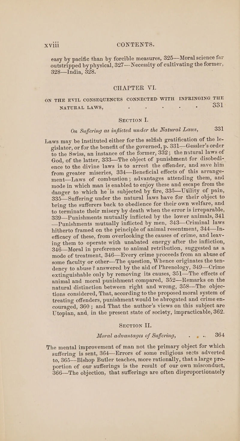 easy by pacific than by forcible measures, 325—Moral science far outstripped by physical, 327— Necessity of cultivating the former, 328—India, 328. CHAPTER VI. ON THE EVIL CONSEQUENCES CONNECTED WITH INFRINGING THE NATURAL LAWS, ‘ : : : : dol Srcrion I. On Suffering as inflicted under the Natural Laws, 331 Laws may be instituted either for the selfish gratification of the le- gislator, or for the benefit of the governed, p. 331—Gessler’s order to the Swiss, an instance of the former, 332; the natural laws of God, of the latter, 333—The object of punishment for disobedi- ence to the divine laws is to arrest the offender, and save him from greater miseries, 334—-Beneficial effects of this arrange- ment—Laws of combustion; advantages attending them, and mode in which man is enabled to enjoy these and escape from the danger to which he is subjected by fire, 335—Utility of pain, 335—Suffering under the natural laws have for their object to bring the sufferers back to obedience for their own welfare, and to terminate their misery by death when the error is irreparable, 339—Punishments mutually inflicted by the lower animals, 341 Punishments mutually inflicted by men, 343—Criminal laws hitherto framed on the principle of animal resentment, 344—In- efficacy of these, from overlooking the causes of crime, and leav- ing them to operate with unabated energy after the infliction, 346—Moral in preference to animal retribution, suggested as a mode of treatment, 346—Every crime proceeds from an abuse of some faculty or other—The question, Whence originates the ten- dency to abuse ? answered by the aid of Phrenology, 349—Crime extinguishable only by removing its causes, 351—The effects of animal and moral punishment compared, 352—Remarks on the natural distinction between right and wrong, 358—The objec- tions considered, That, according to the proposed moral system of treating offenders, punishment would be abrogated and crime en- couraged, 360; and That the author’s views on this subject are Utopian, and, in the present state of society, impracticable, 362. Secrion II. Moral advantages of Suffering, ~ en Oe The mental improvement of man not the primary object for which suffering is sent, 364—Errors of some religious sects adverted to, 365—Bishop Butler teaches, more rationally, that a large pro- portion of our sufferings is the result of our own misconduct, 366—The objection, that sufferings are often disproportionately