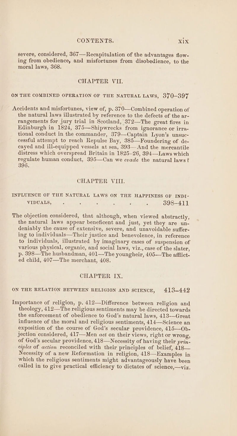 severe, considered, 367—Recapitulation of the advantages flow- ing from obedience, and misfortunes from disobedience, to the moral laws, 368. CHAPTER VII. ON THE COMBINED OPERATION OF THE NATURAL LAWS, 370-397 Accidents and misfortunes, view of, p. 370—Combined operation of the natural laws illustrated by reference to the defects of the ar- rangements for jury trial in Scotland,’ 372—The great fires in Edinburgh in 1824, 375—Shipwrecks from ignorance or irra- tional conduct in the commander, 379—Captain Lyon’s unsuc- cessful attempt to reach Repulse Bay, 385—Foundering of de- cayed and ill-equipped vessels at sea, 393—And the mercantile distress which overspread Britain in 1825-26, 394—-Laws which regulate human conduct, 395—Can we evade the natural laws ? 396. CHAPTER VIII. INFLUENCE OF THE NATURAL LAWS ON THE HAPPINESS OF INDI- VIDUALS, ; 2 . ‘ F ; 398-411 The objection considered, that although, when viewed abstractly, the natural laws appear beneficent and just, yet they are un- deniably the cause of extensive, severe, and unavoidable suffer- ing to individuals—Their justice and benevolence, in reference to individuals, illustrated by imaginary cases of suspension of various physical, organic, and social laws, viz., case of the slater, p. 8398—The husbandman, 401—The youngheir, 405—The afflict- ed child, 407—The merchant, 408. CHAPTER IX. ON THE RELATION BETWEEN RELIGION AND SCIENCE, 413-442 Importance of religion, p. 412—Difference between religion and theology, 412—The religious sentiments may be directed towards the enforcement of obedience to God’s natural laws, 413—Great influence of the moral and religious sentiments, 414—Science an exposition of the course of God’s secular providence, 415—Ob- jection considered, 417—Men act on their views, right or wrong, of God’s secular providence, 418—Necessity of having their prin- ciples of action reconciled with their principles of belief, 418— Necessity of a new Reformation in religion, 418—Examples in which the religious sentiments might advantageously have been called in to give practical efficiency to dictates of science,—viz.