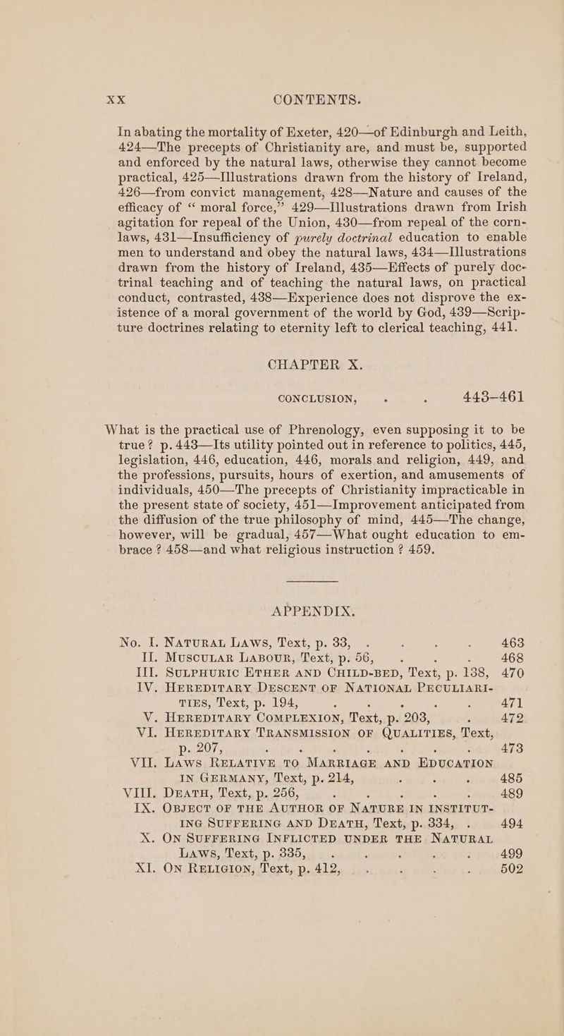 In abating the mortality of Exeter, 420—of Edinburgh and Leith, 424—The precepts of Christianity are, and must be, supported and enforced by the natural laws, otherwise they cannot become practical, 425—Illustrations drawn from the history of Ireland, 426—from convict management, 428—Nature and causes of the efficacy of ‘‘ moral force,” 429—TIllustrations drawn from Irish agitation for repeal of the Union, 430—from repeal of the corn- laws, 431—Insufficiency of purely doctrinal education to enable men to understand and obey the natural laws, 434—LIllustrations drawn from the history of Ireland, 435—KEffects of purely doc- trinal teaching and of teaching the natural laws, on practical conduct, contrasted, 438—-Experience does not disprove the ex- istence of a moral government of the world by God, 439—Scrip- ture doctrines relating to eternity left to clerical teaching, 441. CHAPTER X. CONCLUSION, ; ; 443-461 What is the practical use of Phrenology, even supposing it to be true? p.443—Its utility pointed out in reference to politics, 445, legislation, 446, education, 446, morals and religion, 449, and the professions, pursuits, hours of exertion, and amusements of individuals, 450—The precepts of Christianity impracticable in the present state of society, 451—Improvement anticipated from the diffusion of the true philosophy of mind, 445—The change, however, will be gradual, 457—-What ought education to em- brace ? 458—and what religious instruction ? 459. APPENDIX. No. I. Naturau Laws, Text, p. 33, . : : ; 463 II. MuscuLar LABOUR, Text, p- 56, : : 468 Ill. SuLPHURIC ETHER AND CHILD-BED, Text, p: 188, 470 IV. HEREDITARY DESCENT OF NATIONAL PECULIARI- TIES, Text, p. 194, : ; : : 47) V. HEREDITARY COMPLEXION, Text, p. 203, : 472 VI. HEREDITARY TRANSMISSION OF series ok Text, Dac0ss 5 473 VII. Laws RELATIVE TO. MARRIAGE AND EDUCATION IN GERMANY, Text, p. 214, . . . 485 VIII. DEATH, Text, p. 256, : : 489 IX. OBJECT OF THE AUTHOR OF NATURE IN INSTITUT- ING SUFFERING AND DEATH, Text, p. 334, . 494 X. ON SUFFERING INFLICTED UNDER THE NATURAL Laws, Text, p. 335, —. ‘ : : : 499 XI. ON RELIGION, Text, p. 412, ; ; ; ; 502