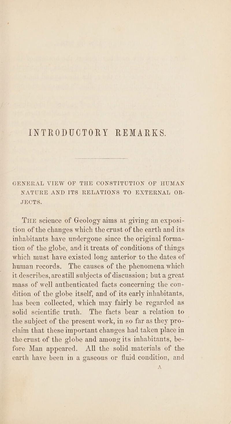 INTRODUCTORY REMARKS. GENERAL VIEW OF THE CONSTITUTION OF HUMAN NATURE AND ITS RELATIONS TO EXTERNAL OB- JECTS. THE science of Geology aims at giving an exposi- tion of the changes which the crust of the earth and its inhabitants have undergone since the original forma- tion of the globe, and it treats of conditions of things which must have existed long anterior to the dates of human records. The causes of the phenomena which it describes, are still subjects of discussion; but a great mass of well authenticated facts concerning the con- dition of the globe itself, and of its early inhabitants, has been collected, which may fairly be regarded as solid scientific truth. The facts bear a relation to the subject of the present work, in so far as they pro-_ claim that these important changes had taken place in the crust of the globe and among its inhabitants, be- fore Man appeared. All the solid materials of the earth have been in a gaseous or fluid condition, and A