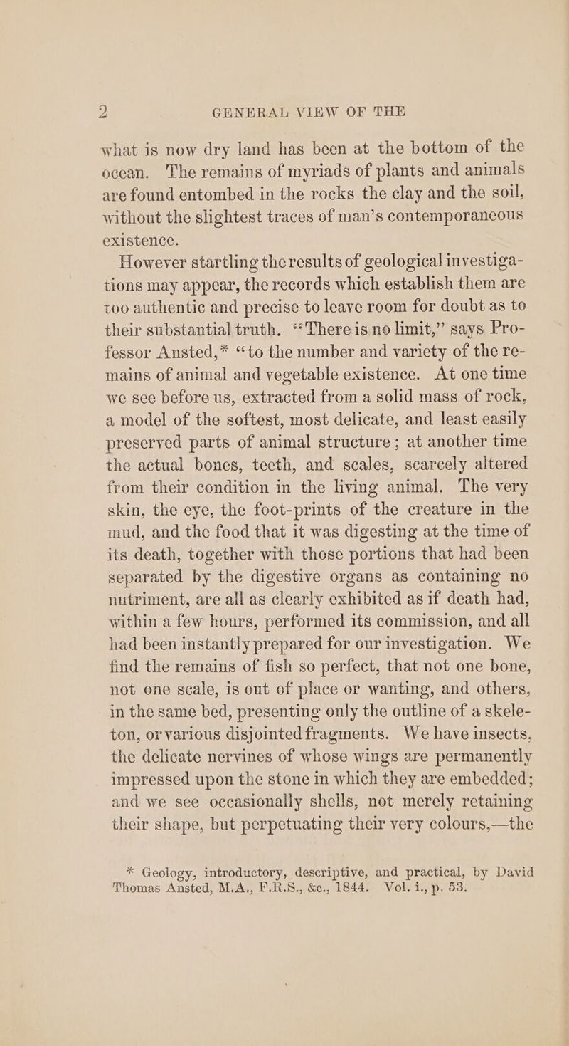 what is now dry land has been at the bottom of the ocean. The remains of myriads of plants and animals are found entombed in the rocks the clay and the soil, without the slightest traces of man’s contemporaneous existence. However startling the results of geological investiga- tions may appear, the records which establish them are too authentic and precise to leave room for doubt as to their substantial truth. “There is no limit,” says Pro- fessor Ansted,* ‘to the number and variety of the re- mains of animal and vegetable existence. At one time we see before us, extracted from a solid mass of rock, a model of the softest, most delicate, and least easily preserved parts of animal structure ; at another time the actual bones, teeth, and scales, scarcely altered from their condition in the living animal. The very skin, the eye, the foot-prints of the creature in the mud, and the food that it was digesting at the time of its death, together with those portions that had been separated by the digestive organs as containing no nutriment, are all as clearly exhibited as if death had, within a few hours, performed its commission, and all had been instantly prepared for our investigation. We find the remains of fish so perfect, that not one bone, not one scale, is out of place or wanting, and others, in the same bed, presenting only the outline of a skele- ton, orvarious disjointed fragments. We have insects, the delicate nervines of whose wings are permanently impressed upon the stone in which they are embedded; and we see occasionally shells, not merely retaining their shape, but perpetuating their very colours,—the * Geology, introductory, descriptive, and practical, by David Thomas Ansted, M.A., F.R.S., &., 1844. Vol. i., p. 53.