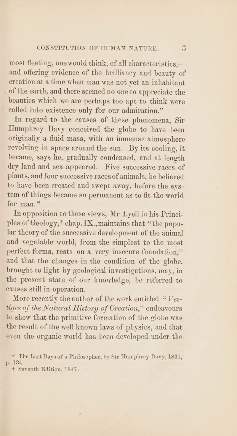 most fleeting, one would think, of all characteristics,— and offering evidence of the brilliancy and beauty of creation at a time when man was not yet an inhabitant _ of the earth, and there seemed no one to appreciate the beauties which we are perhaps too apt to think were called into existence only for our admiration.” In regard to the causes of these phenomena, Sir Humphrey Davy conceived the globe to have been originally a fluid mass, with an immense atmosphere revolving in space around the sun. By its cooling, it became, says he, gradually condensed, and at length dry land and sea appeared. Five successive races of plants, and four successive races of animals, he believed to have been created and swept away, before the sys- tem of things became so permanent as to fit the world for man.* In opposition to these views, Mr Lyell in his Princi- ples of Geology, t chap. 1X., maintains that “the popu- lar theory of the successive development of the animal and vegetable world, from the simplest to the most perfect forms, rests on a very insecure foundation,” and that the changes in the condition of the globe, brought to light by geological investigations, may, in the present state of our knowledge, be referred to causes still in operation. More recently the author of the work entitled “ Ves- tages of the Natural History of Creation,” endeavours to shew that the primitive formation of the globe was the result of the well known laws of physics, and that even the organic world has been developed under the * The Last Days of a Philosopher, by Sir Humphrey Davy, 1831, p. 134. + Seventh Hdition, 1847.
