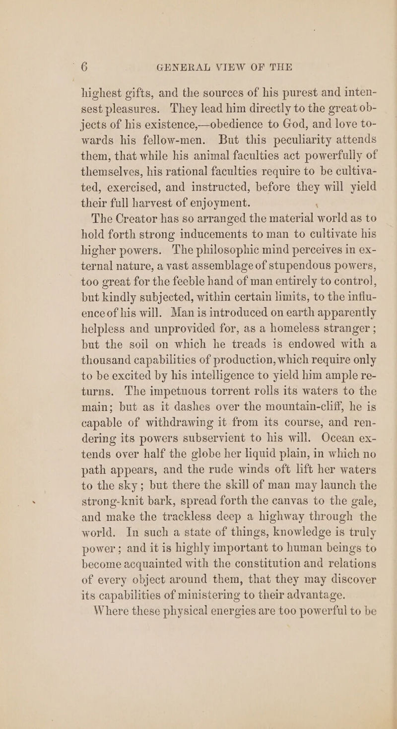 highest gifts, and the sources of his purest and inten- sest pleasures. They lead him directly to the great ob- jects of his existence,—obedience to God, and love to- wards his fellow-men. But this peculiarity attends them, that while his animal faculties act powerfully of themselves, his rational faculties require to be cultiva- ted, exercised, and instructed, before they will yield their full harvest of enjoyment. The Creator has so arranged the material pir as to hold forth strong inducements to man to cultivate his higher powers. The philosophic mind perceives in ex- ternal nature, a vast assemblage of stupendous powers, too great for the feeble hand of man entirely to control, but kindly subjected, within certain limits, to the influ- ence of his will. Man is introduced on earth apparently helpless and unprovided for, as a homeless stranger ; but the soil on which he treads is endowed with a thousand capabilities of production, which require only to be excited by his intelligence to yield him ample re- turns. The impetuous torrent rolls its waters to the main; but as it dashes over the mountain-cliff, he is capable of withdrawing it from its course, and ren- dering its powers subservient to his will. Ocean ex- tends over half the globe her liquid plain, in which no path appears, and the rude winds oft lift her waters to the sky; but there the skill of man may launch the strong-knit bark, spread forth the canvas to the gale, and make the trackless deep a highway through the world. In such a state of things, knowledge is truly power ; and it is highly important to human beings to become acquainted with the constitution and relations of every object around them, that they may discover its capabilities of ministering to their advantage. Where these physical energies are too powerful to be