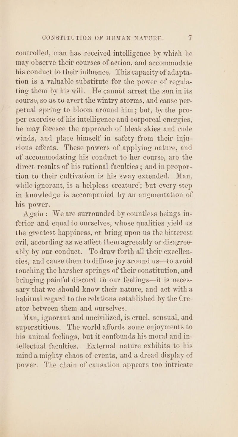 controlled, man has received intelligence by which he may observe their courses of action, and accommodate his conduct to their influence. This capacity of adapta- tion 18 a valuable substitute for the power of regula- ting them by his will. He cannot arrest the sun in its course, so as to avert the wintry storms, and cause per- petual spring to bloom around him; but, by the pro- per exercise of his intelligence and corporeal energies, he may foresee the approach of bleak skies and rude winds, and place himself in safety from their inju- rious effects. These powers of applying nature, and of accommodating his conduct to her course, are the direct results of his rational faculties ; and in propor- tion to their cultivation is his sway extended. Man, while ignorant, is a helpless creaturé; but every step in knowledge is accompanied by an augmentation of his power. Again: Weare surrounded by countless beings in- ferior and equal to ourselves, whose qualities yield us the greatest happiness, or bring upon us the bitterest evil, according as we affect them agreeably or disagree- ably by our conduct. To draw forth all their excellen- cies, and cause them to diffuse joy around us—to avoid touching the harsher springs of their constitution, and bringing painful discord to our feelings—it is neces- sary that we should know their nature, and act witha habitual regard to the relations established by the Cre- ator between them and ourselves. Man, ignorant and uncivilized, is cruel, sensual, and superstitious. The world affords some enjoyments to his animal feelings, but it confounds his moral and in- tellectual faculties. External nature exhibits to his mind a mighty chaos of events, and a dread display of power. The chain of causation appears too intricate