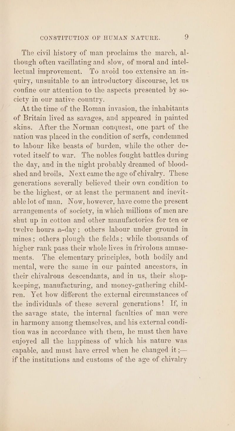 The civil history of man proclaims the march, al- though often vacillating and slow, of moral and intel- lectual improvement. To avoid too extensive an in- quiry, unsuitable to an introductory discourse, let us confine our attention to the aspects presented by so- ciety in our native country. At the time of the Roman invasion, the inhabitants of Britain lived as savages, and appeared in painted skins. After the Norman conquest, one part of the nation was placed in the condition of serfs, condemned to labour like beasts of burden, while the other de- voted itself to war. The nobles fought battles during the day, and in the night probably dreamed of blood- shed and broils. Next came the age of chivalry. These generations severally believed their own condition to be the highest, or at least the permanent and inevit- able lot of man. Now, however, have come the present arrangements of society, in which millions of men are shut up in cotton and other manufactories for ten or twelve hours a-day; others labour under ground in mines; others plough the fields; while thousands of higher rank pass their whole lives in frivolous amuse- ments. The elementary principles, both bodily and mental, were the same in our painted ancestors, in their chivalrous descendants, and in us, their shop- keeping, manufacturing, and money-gathering child- ren. Yet how different the external circumstances of the individuals of these several generations! If, in the savage state, the internal faculties of man were in harmony among themselves, and his external condi- tion was in accordance with them, he must then have enjoyed all the happiness of which his nature was capable, and must have erred when he changed it ;— if the institutions and customs of the age of chivalry