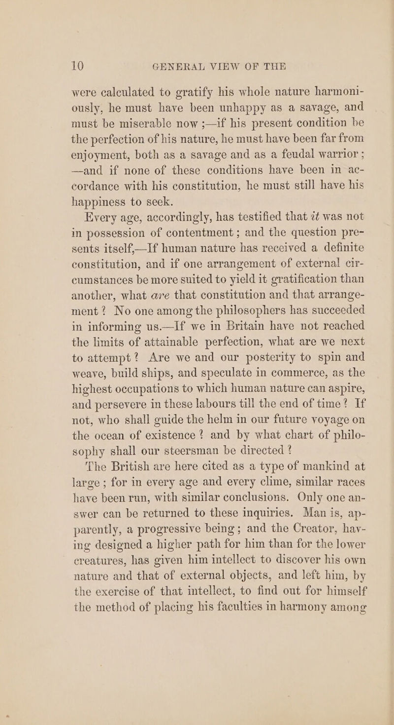 were calculated to gratify his whole nature harmoni- ously, he must have been unhappy as a savage, and must be miserable now ;—if his present condition be the perfection of his nature, he must have been far from enjoyment, both as a savage and as a feudal warrior ; —and if none of these conditions have been in ac- cordance with his constitution, he must still have his happiness to seek. Every age, accordingly, has testified that 7? was not in possession of contentment ; and the question pre- sents itself,—If human nature has received a definite constitution, and if one arrangement of external cir- cumstances be more suited to yield it gratification than another, what are that constitution and that arrange- ment ? No one among the philosophers has succeeded in informing us.—If we in Britain have not reached the limits of attainable perfection, what are we next to attempt? Are we and our posterity to spin and weave, build ships, and speculate in commerce, as the highest occupations to which human nature can aspire, and persevere in these labours till the end of time? If not, who shall guide the helm in our future yoyage on the ocean of existence ? and by what chart of philo- sophy shall our steersman be directed ! The British are here cited as a type of mankind at large ; for in every age and every clime, similar races have been run, with similar conclusions. Only one an- swer can be returned to these inquiries. Man is, ap- parently, a progressive being; and the Creator, hav- ing designed a higher path for him than for the lower creatures, has given him intellect to discover his own nature and that of external objects, and left him, by the exercise of that intellect, to find out for himself the method of placing his faculties in harmony among