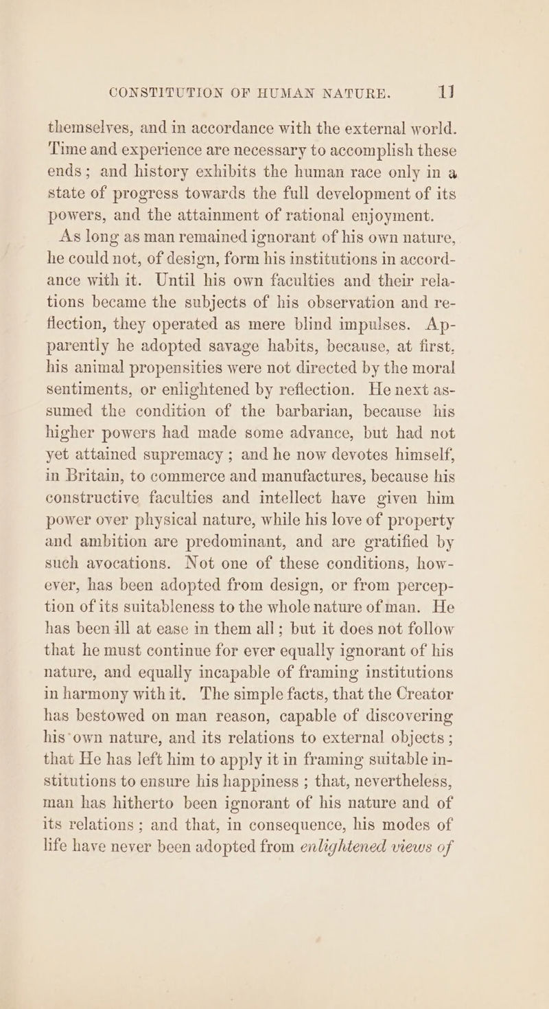 themselves, and in accordance with the external world. Time and experience are necessary to accomplish these ends; and history exhibits the human race only in a state of progress towards the full development of its powers, and the attainment of rational enjoyment. As long as man remained ignorant of his own nature, he could not, of design, form his institutions in accord- ance with it. Until his own faculties and their rela- tions became the subjects of his observation and re- flection, they operated as mere blind impulses. Ap- parently he adopted savage habits, because, at first, his animal propensities were not directed by the moral sentiments, or enlightened by reflection. He next as- sumed the condition of the barbarian, because his higher powers had made some advance, but had not yet attained supremacy ; and he now devotes himself, in Britain, to commerce and manufactures, because his constructive faculties and intellect have given him power over physical nature, while his love of property and ambition are predominant, and are gratified by such avocations. Not one of these conditions, how- ever, has been adopted from design, or from percep- tion of its suitableness to the whole nature of man. He has been ill at ease in them all; but it does not follow that he must continue for ever equally ignorant of his nature, and equally incapable of framing institutions in harmony withit. The simple facts, that the Creator has bestowed on man reason, capable of discovering his*own nature, and its relations to external objects ; that He has left him to apply it in framing suitable in- stitutions to ensure his happiness ; that, nevertheless, man has hitherto been ignorant of his nature and of its relations ; and that, in consequence, his modes of life have never been adopted from enlightened views of
