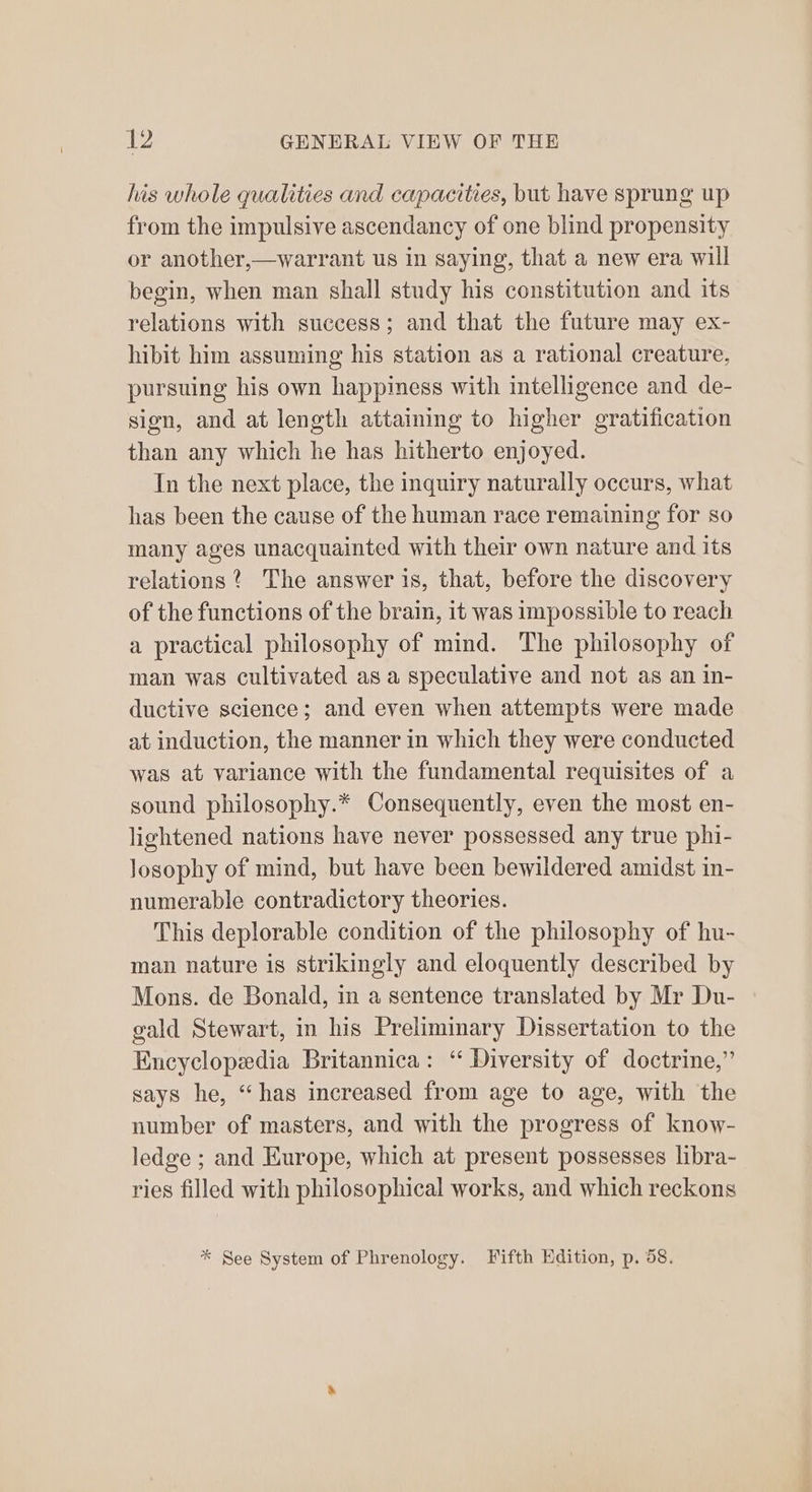his whole qualities and capacities, but have sprung up from the impulsive ascendancy of one blind propensity or another,—warrant us in saying, that a new era will begin, when man shall study his constitution and its relations with success; and that the future may ex- hibit him assuming his station as a rational creature, pursuing his own happimess with intelligence and de- sign, and at length attaining to higher gratification than any which he has hitherto enjoyed. In the next place, the inquiry naturally occurs, what has been the cause of the human race remaining for so many ages unacquainted with their own nature and its relations ? The answer is, that, before the discovery of the functions of the brain, it was impossible to reach a practical philosophy of mind. The philosophy of man was cultivated as a speculative and not as an in- ductive science; and even when attempts were made at induction, the manner in which they were conducted was at variance with the fundamental requisites of a sound philosophy.* Consequently, even the most en- lightened nations have never possessed any true phi- losophy of mind, but have been bewildered amidst in- numerable contradictory theories. This deplorable condition of the philosophy of hu- man nature is strikingly and eloquently described by Mons. de Bonald, in a sentence translated by Mr Du- gald Stewart, in his Preliminary Dissertation to the Encyclopedia Britannica: ‘“ Diversity of doctrine,” says he, “has increased from age to age, with the number of masters, and with the progress of know- ledge ; and Europe, which at present possesses libra- ries filled with philosophical works, and which reckons * See System of Phrenology. Fifth Edition, p. 58.