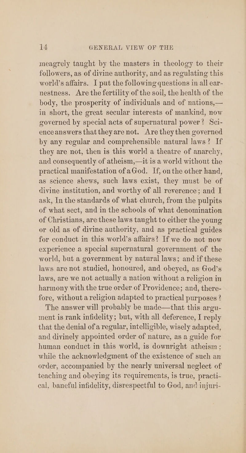 meagrely taught by the masters in theology to their followers, as of divine authority, and as regulating this world’s affairs. I put the following questions in all ear- nestness. Are the fertility of the soil, the health of the body, the prosperity of individuals and of nations,— in short, the great secular interests of mankind, now governed by special acts of supernatural power? Sci- ence answers that they are not. Are theythen governed by any regular and comprehensible natural laws? If they are not, then is this world a theatre of anarchy, and consequently of atheism,—it is a world without the practical manifestation of aGod. If, onthe other hand, as science shews, such laws exist, they must be of divine institution, and worthy of all reverence; and I ask, In the standards of what church, from the pulpits of what sect, and in the schools of what denomination of Christians, are these laws taught to either the young or old as of divine authority, and as practical guides for conduct in this world’s affairs? If we do not now experience a special supernatural government of the world, but a government by natural laws; and if these laws are not studied, honoured, and obeyed, as God’s laws, are we not actually a nation without a religion in harmony with the true order of Providence; and, there- fore, without a religion adapted to practical purposes ? The answer will probably be made—that this argu- ment is rank infidelity; but, with all deference, I reply that the denial ofa regular, intelligible, wisely adapted, and divinely appointed order of nature, as a guide for human conduct in this world, is downright atheism ; while the acknowledgment of the existence of such an order, accompanied by the nearly universal neglect of teaching and obeying its requirements, is true, practi- cal, baneful infidelity, disrespectful to God, and injuri-