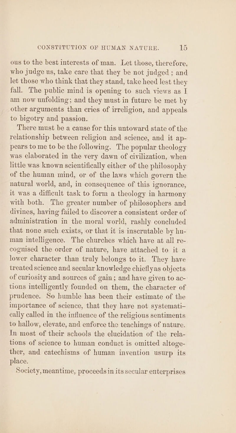 ous to the best interests of man. Let those, therefore, who judge us, take care that they be not judged ; and let those who think that they stand, take heed lest they fall. The public mind is opening to such views as I am now unfolding; and they must in future be met by other arguments than cries of irreligion, and appeals to bigotry and passion. There must be a cause for this untoward state of the relationship between religion and science, and it ap- pears to me to be the following. The popular theology was elaborated in the very dawn of civilization, when little was known scientifically either of the philosophy of the human mind, or of the laws which govern the natural world, and, in consequence of this ignorance, it was a difficult task to form a theology in harmony with both. The greater number of philosophers and divines, having failed to discover a consistent order of administration in the moral world, rashly concluded that none such exists, or that it is inscrutable by hu- man intelligence. The churches which have at all re- cognised the order of nature, have attached to it a lower character than truly belongs to it. They have treated science and secular knowledge chiefly as objects of curiosity and sources of gain; and have given to ac- tions intelligently founded on them, the character of prudence. So bumble has been their estimate of the importance of science, that they have not systemati- cally called in the influence of the religious sentiments to hallow, elevate, and enforce the teachings of nature. In most of their schools the elucidation of the rela- tions of science to human conduct is omitted altoge- ther, and catechisms of human invention usurp its place. Society, meantime, proceeds in its secular enterprises