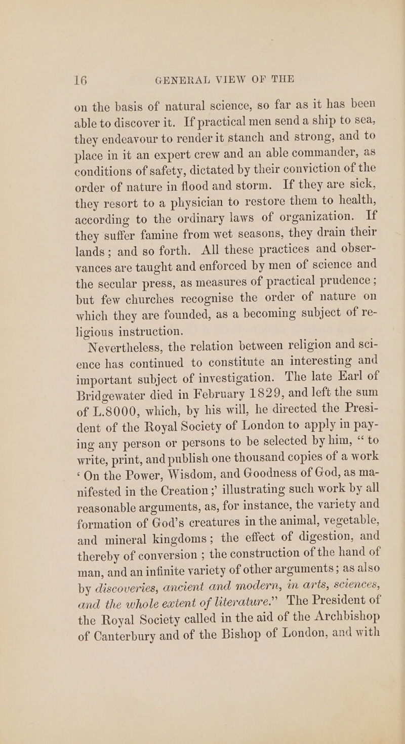 on the basis of natural science, so far as it has been able to discover it. If practical men send a ship to sea, they endeavour to render it stanch and strong, and to place in it an expert crew and an able commander, as conditions of safety, dictated by their conviction of the order of nature in flood and storm. If they are sick, they resort to a physician to restore them to health, according to the ordinary laws of organization. If they suffer famine from wet seasons, they drain their lands; and so forth. All these practices and obser- vances are taught and enforced by men of science and the secular press, as measures of practical prudence ; but few churches recognise the order of nature on which they are founded, as a becoming subject of re- ligious instruction. Nevertheless, the relation between religion and sci- ence has continued to constitute an interesting and important subject of investigation. The late Earl of Bridgewater died in February 1829, and left the sum of L.8000, which, by his will, he directed the Presi- dent of the Royal Society of London to apply in pay- ing any person or persons to be selected by him, “ to write, print, and publish one thousand copies of a work ‘On the Power, Wisdom, and Goodness of God, as ma- nifested in the Creation ;’ illustrating such work by all reasonable arguments, as, for instance, the variety and formation of God’s creatures in the animal, vegetable, and mineral kingdoms; the effect of digestion, and thereby of conversion ; the construction of the hand of man, and an infinite variety of other arguments; as also by discoveries, ancient and modern, in arts, sciences, and the whole extent of literature.” The President of the Royal Society called in the aid of the Archbishop of Canterbury and of the Bishop of London, and with