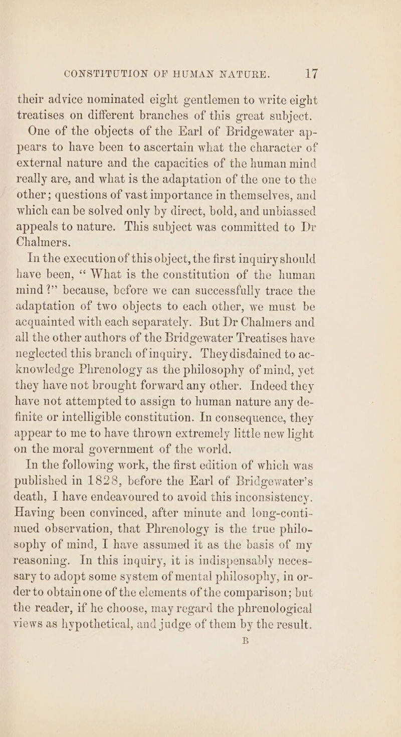 their advice nominated eight gentlemen to write eight treatises on different branches of this great subject. One of the objects of the Karl of Bridgewater ap- pears to have been to ascertain what the character of external nature and the capacities of the human mind really are, and what is the adaptation of the one to the other; questions of vast importance in themselves, and which can be solved only by direct, bold, and unbiassed appeals to nature. This subject was committed to Dr Chalmers. In the execution of this object, the first inquiry should have been, ‘“‘ What is the constitution of the human mind !’’ because, before we can successfully trace the adaptation of two objects to each other, we must be acquainted with each separately. But Dr Chalmers and all the other authors of the Bridgewater Treatises have neglected this branch of inquiry. They disdained to ac- knowledge Phrenology as the philosophy of mind, yet they have not brought forward any other. Indeed they have not attempted to assign to human nature any de- finite or intelligible constitution. In consequence, they appear to me to have thrown extremely little new light on the moral government of the world. In the following work, the first edition of which was published in 1828, before the Earl of Bridgewater’s death, I have endeavoured to avoid this inconsistency. Having been convinced, after minute and long-conti- -nued observation, that Phrenology is the true philo- sophy of mind, I have assumed it as the basis of my reasoning. In this inquiry, it is indispensably neces- sary to adopt some system of mental philosophy, in or- der to obtain one of the elements of the comparison; but the reader, if he choose, may regard the phrenological views as hypothetical, and judge of them by the result. B