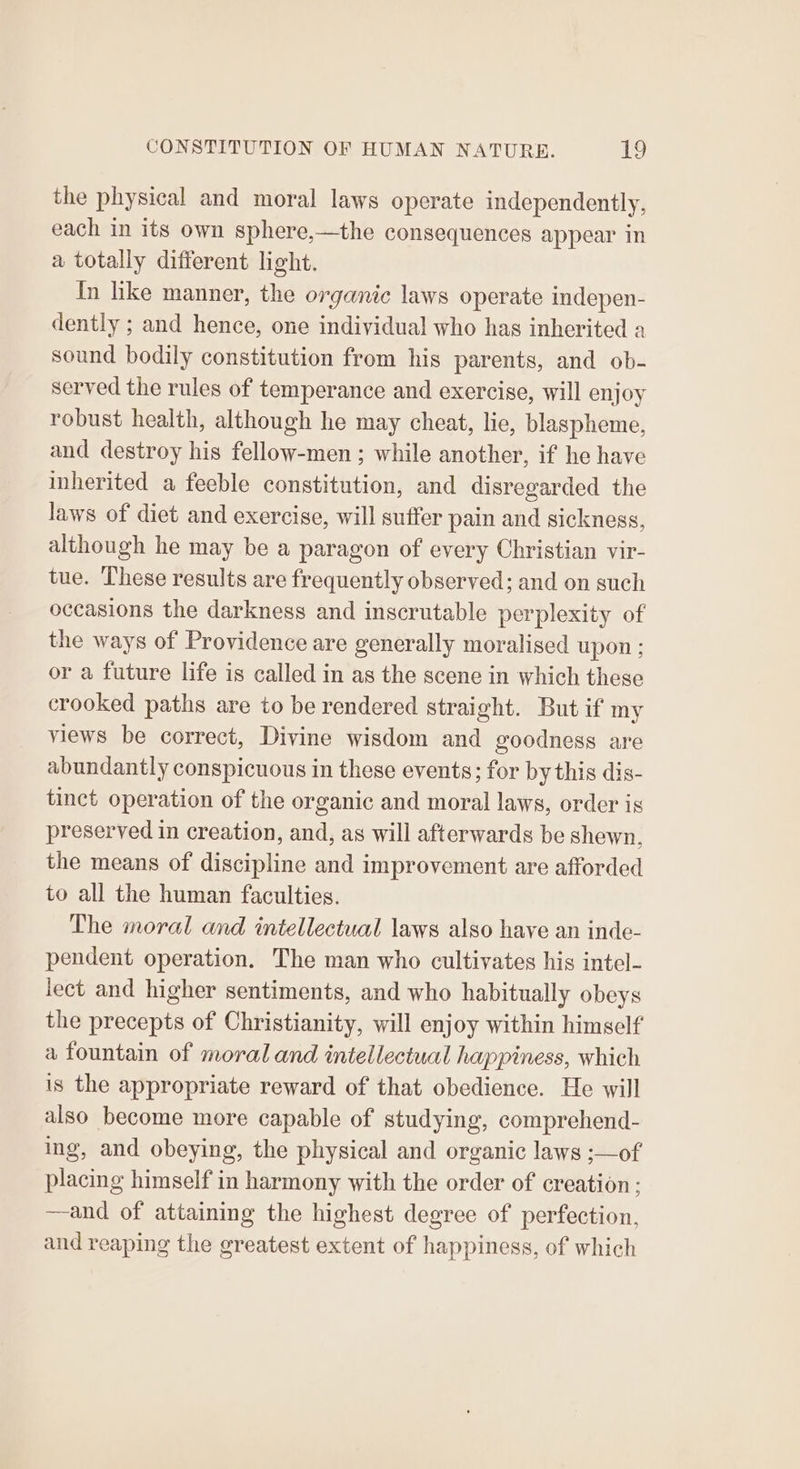 the physical and moral laws operate independently, each in its own sphere,—the consequences appear in a totally different light. In like manner, the organic laws operate indepen- dently ; and hence, one individual who has inherited a sound bodily constitution from his parents, and ob- served the rules of temperance and exercise, will enjoy robust health, although he may cheat, lie, blaspheme, and destroy his fellow-men ; while another, if he have inherited a feeble constitution, and disregarded the laws of diet and exercise, will suffer pain and sickness, although he may be a paragon of every Christian vir- tue. These results are frequently observed; and on such occasions the darkness and inscrutable perplexity of the ways of Providence are generally moralised upon ; or a future life is called in as the scene in which these crooked paths are to be rendered straight. But if my views be correct, Divine wisdom and goodness are abundantly conspicuous in these events; for by this dis- tinct operation of the organic and moral laws, order is preserved in creation, and, as will afterwards be shewn. the means of discipline and improvement are afforded to all the human faculties. The moral and intellectual laws also have an inde- pendent operation. The man who cultivates his intel- lect and higher sentiments, and who habitually obeys the precepts of Christianity, will enjoy within himself a fountain of moral and intellectual happiness, which is the appropriate reward of that obedience. He will also become more capable of studying, comprehend- ing, and obeying, the physical and organic laws ;—of placing himself in harmony with the order of creation : —and of attaining the highest degree of perfection, and reaping the greatest extent of happiness, of which